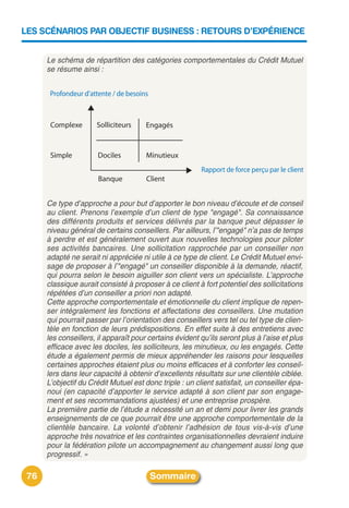 LES SCÉNARIOS PAR OBJECTIF BUSINESS : RETOURS D’EXPÉRIENCE


      Le schéma de répartition des catégories comportementales du Crédit Mutuel
      se résume ainsi :




      Ce type d’approche a pour but d’apporter le bon niveau d’écoute et de conseil
      au client. Prenons l’exemple d’un client de type "engagé". Sa connaissance
      des différents produits et services délivrés par la banque peut dépasser le
      niveau général de certains conseillers. Par ailleurs, l’"engagé" n’a pas de temps
      à perdre et est généralement ouvert aux nouvelles technologies pour piloter
      ses activités bancaires. Une sollicitation rapprochée par un conseiller non
      adapté ne serait ni appréciée ni utile à ce type de client. Le Crédit Mutuel envi-
      sage de proposer à l’"engagé" un conseiller disponible à la demande, réactif,
      qui pourra selon le besoin aiguiller son client vers un spécialiste. L’approche
      classique aurait consisté à proposer à ce client à fort potentiel des sollicitations
      répétées d’un conseiller a priori non adapté.
      Cette approche comportementale et émotionnelle du client implique de repen-
      ser intégralement les fonctions et affectations des conseillers. Une mutation
      qui pourrait passer par l’orientation des conseillers vers tel ou tel type de clien-
      tèle en fonction de leurs prédispositions. En effet suite à des entretiens avec
      les conseillers, il apparaît pour certains évident qu’ils seront plus à l’aise et plus
      efficace avec les dociles, les solliciteurs, les minutieux, ou les engagés. Cette
      étude a également permis de mieux appréhender les raisons pour lesquelles
      certaines approches étaient plus ou moins efficaces et à conforter les conseil-
      lers dans leur capacité à obtenir d’excellents résultats sur une clientèle ciblée.
      L’objectif du Crédit Mutuel est donc triple : un client satisfait, un conseiller épa-
      noui (en capacité d’apporter le service adapté à son client par son engage-
      ment et ses recommandations ajustées) et une entreprise prospère.
      La première partie de l’étude a nécessité un an et demi pour livrer les grands
      enseignements de ce que pourrait être une approche comportementale de la
      clientèle bancaire. La volonté d’obtenir l’adhésion de tous vis-à-vis d’une
      approche très novatrice et les contraintes organisationnelles devraient induire
      pour la fédération pilote un accompagnement au changement aussi long que
      progressif. »

 76                                     Sommaire
 