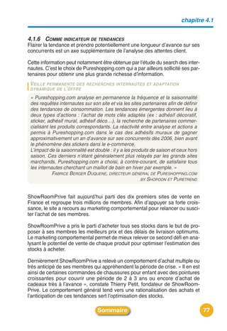 chapitre 4.1


4.1.6 COMME INDICATEUR DE TENDANCES
Flairer la tendance et prendre potentiellement une longueur dʼavance sur ses
concurrents est un axe supplémentaire de lʼanalyse des attentes client.

Cette information peut notamment être obtenue par lʼétude du search des inter-
nautes. Cʼest le choix de Pureshopping.com qui a par ailleurs sollicité ses par-
tenaires pour obtenir une plus grande richesse dʼinformation.
 VEILLEPERMANENTE DES RECHERCHES INTERNAUTES ET ADAPTATION
 DYNAMIQUE DE L’ OFFRE

 « Pureshopping.com analyse en permanence la fréquence et la saisonnalité
 des requêtes internautes sur son site et via les sites partenaires afin de définir
 des tendances de consommation. Les tendances émergentes donnent lieu à
 deux types d’actions : l’achat de mots clés adaptés (ex : adhésif décoratif,
 sticker, adhésif mural, adhésif déco…), la recherche de partenaires commer-
 cialisant les produits correspondants. La réactivité entre analyse et actions a
 permis à Pureshopping.com dans le cas des adhésifs muraux de gagner
 approximativement un an d’avance sur ses concurrents dès 2006, bien avant
 le phénomène des stickers dans le e-commerce.
 L’impact de la saisonnalité est double : il y a les produits de saison et ceux hors
 saison. Ces derniers n’étant généralement plus relayés par les grands sites
 marchands, Pureshopping.com a choisi, à contre-courant, de satisfaire tous
 les internautes cherchant un maillot de bain en hiver par exemple. »
            FABRICE BERGER DUQUENE, DIRECTEUR GÉNÉRAL DE PURESHOPPING.COM
                                                         BY SHOPOON ET PURETREND



ShowRoomPrive fait aujourdʼhui parti des dix premiers sites de vente en
France et regroupe trois millions de membres. Afin dʼappuyer sa forte crois-
sance, le site a recours au marketing comportemental pour relancer ou susci-
ter lʼachat de ses membres.

ShowRoomPrive a pris le parti dʼacheter tous ses stocks dans le but de pro-
poser à ses membres les meilleurs prix et des délais de livraison optimums.
Le marketing comportemental permet de mieux relever ce second défi en ana-
lysant le potentiel de vente de chaque produit pour optimiser lʼestimation des
stocks à acheter.

Dernièrement ShowRoomPrive a relevé un comportement dʼachat multiple ou
très anticipé de ses membres qui appréhendent la période de crise. « Il en est
ainsi de certaines commandes de chaussures pour enfant avec des pointures
croissantes pour couvrir une période de 2 à 3 ans ou encore dʼachat de
cadeaux très à lʼavance », constate Thierry Petit, fondateur de ShowRoom-
Prive. Le comportement général tend vers une rationalisation des achats et
lʼanticipation de ces tendances sert lʼoptimisation des stocks.

                                  Sommaire                                             77
 