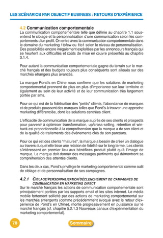 LES SCÉNARIOS PAR OBJECTIF BUSINESS : RETOURS D’EXPÉRIENCE


      4.2 Communication comportementale
      La communication comportementale telle que définie au chapitre 1.1 sous-
      entend le ciblage et la personnalisation dʼune communication selon les com-
      portements dʼun profil. On entre avec la communication comportementale dans
      le domaine du marketing 1tofew ou 1to1 selon le niveau de personnalisation.
      Des possibilités encore inégalement exploitées par les annonceurs français qui
      se heurtent aux difficultés et coûts de mise en œuvre présentés au chapitre
      3.1.4.

      Pour autant la communication comportementale gagne du terrain sur le mar-
      ché français et des budgets toujours plus conséquents sont alloués sur des
      marchés étrangers plus avancés.

      La marque Pondʼs en Chine nous confirme que les solutions de marketing
      comportemental prennent de plus en plus dʼimportance sur leur territoire et
      également au sein de leur activité et de leur communication très largement
      portée par sms.

      Pour ce qui est de la fidélisation des "petits" clients, lʼabondance de marques
      et de produits poussent des marques telles que Pondʼs à trouver une approche
      marketing différenciée, dont les solutions centrées client.

      Lʼefficacité de communication de la marque auprès de ses clients et prospects
      pour parvenir à optimiser transformation, up/cross-selling, rétention et win-
      back est proportionnelle à la compréhension que la marque a de son client et
      de la qualité de traitements des événements clés de son parcours.

      Pour ce qui est des clients "matures", la marque a besoin de créer un dialogue
      au travers duquel elle tisse une relation de fidélité sur le long terme. Les clients
      sʼintéressent en premier lieu aux bénéfices produit plutôt quʼà lʼimage de
      marque. La marque doit donner des messages pertinents qui démontrent sa
      compréhension des attentes clients.

      Dans les deux cas, Pondʼs privilégie le marketing comportemental comme outil
      de ciblage et de personnalisation de ses campagnes.

      4.2.1 CIBLAGE/PERSONNALISATION/DÉCLENCHEMENT DE CAMPAGNES DE
              COMMUNICATION EN MARKETING DIRECT
      Sur le marché français les actions de communication comportementale sont
      principalement portées par les supports email et les sites internet. Le média
      mobile fortement sollicité par des actions de marketing comportemental sur
      les marchés émergents (comme précédemment évoqué avec le retour dʼex-
      périence de Pondʼs en Chine), monte progressivement en puissance sur le
      marché français (cf. chapitre 5.2.1.3 Nouveaux canaux dʼexpérimentation du
      marketing comportemental).

 78                                     Sommaire
 