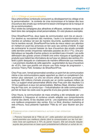 chapitre 4.2


4.2.1.1 Ciblage et personnalisation
Deux phénomènes contextuels concourent au développement du ciblage et de
la personnalisation : le contexte de crise économique et la baisse des taux
dʼouverture des emails (qui renforcent le besoin dʼémergence de la marque et
de sa communication).
Pour rendre les campagnes plus attractives et efficaces, certaines marques uti-
lisent donc des campagnes email personnalisées. En voici plusieurs exemples.

Chez ShowRoomPrive, deux types de communication sont mis en œuvre :
lʼun destiné au recrutement des membres, lʼautre à la transformation dʼun
membre en acheteur (et ceci de manière récurrente, quotidiennement). Une
fois le membre recruté, ShowRoomPrive tente de mieux retenir son attention
en mettant en avant les annonces en lien avec ses centres dʼintérêt. Il sʼagit
de contrecarrer le courant baissier du taux dʼouverture des emails constaté
cette dernière année (moyennes nationales passées de 20 à 17%). Une pro-
blématique sur laquelle dʼautres acteurs ne semblent pas sʼinvestir. Les outils
définissent des grands univers dʼintérêt (mix entre marques et typologies de
produits) puis traitent les informations de surf pour en déduire des centres dʼin-
térêt à partir desquels on sʼadressera de manière différenciée aux membres.
« Les premiers résultats de cette approche –augmentation du taux dʼouverture
de +0,5%- bien que positifs ont encore une forte marge de progression »,
annonce Thierry Petit, fondateur de ShowRoomPrive.

Chez Fnac.com, lʼemail personnalisé constitue un point fort de communication
même si les communications papier apportent au client un complément dʼat-
tention plus valorisant. Le sms est encore utilisé de manière ponctuelle :
quelques 400 millions dʼemails envoyés par an contre quelques milliers de
sms. Le support email personnalisé affiche chez Fnac.com des résultats 5 à
10 fois supérieurs à ceux non personnalisés. Mathieu Staat, directeur marke-
ting de Fnac.com, en conclut que « lʼindustrialisation de cette communication
permet de lisser les coûts avec la garantie dʼune plus grande rentabilité ».

Chez Houra, la communication de mass emailing a été remplacée par une
sollicitation à fréquence et contenus emails adaptés aux comportements
dʼachat des clients. Et les résultats sont là : une expérience client positive et
une meilleure progression des ventes. Eric Le Strat, directeur marketing et
web dʼHoura, nous présente lʼopération "Fête du vin" pour illustrer son pro-
pos.
 C OMMUNICATION   COMPORTEMENTALE AUTOUR D ’ UNE OPÉRATION
 SPÉCIALE

 « Prenons l’exemple de la "Fête du vin", cette opération est communiquée en
 avant-première aux meilleurs clients (dont la consommation sur les huit der-
 niers mois est supérieure à 70% du panier moyen). Elle est ensuite relayée
 auprès des personnes en base ayant préalablement effectué un achat de vin.

                                 Sommaire                                            79
 