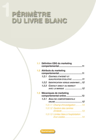 1   PÉRIMÈTRE
    DU LIVRE BLANC




          1.1 Définition EBG du marketing
              comportemental ......................................11
          1.2 Attributs du marketing
              comportemental ......................................11
              1.2.1 CENTRES D’INTÉRÊT ET
                     QUALIFICATION ÉVOLUTIVE ................11
              1.2.2 IDENTIFICATION VERSUS ANONYMAT ....12
              1.2.3 CONTACT DIRECT OU INDIRECT
                     AVEC LA MARQUE ............................12

          1.3 Mécaniques de marketing
              comportemental online ..........................12
              1.3.1 ANALYSE COMPORTEMENTALE
                     ONLINE ............................................12
                  1.3.1.1 Champ d’investigation ..........13
                  1.3.1.2 Gestion des centres
                          d’intérêt..................................13
                  1.3.1.3 Limites liées à l’exploitation
                          d’un cookie ............................14




               Sommaire
 