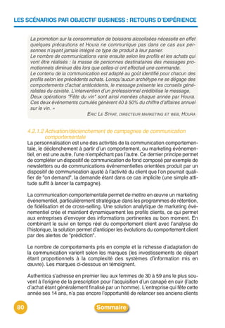 LES SCÉNARIOS PAR OBJECTIF BUSINESS : RETOURS D’EXPÉRIENCE


       La promotion sur la consommation de boissons alcoolisées nécessite en effet
       quelques précautions et Houra ne communique pas dans ce cas aux per-
       sonnes n’ayant jamais intégré ce type de produit à leur panier.
       Le nombre de communications varie ensuite selon les profils et les achats qui
       vont être réalisés : la masse de personnes destinataires des messages pro-
       motionnels diminue dès lors que celles-ci ont effectué une commande.
       Le contenu de la communication est adapté au goût identifié pour chacun des
       profils selon les précédents achats. Lorsqu’aucun archétype ne se dégage des
       comportements d’achat antécédents, le message présente les conseils géné-
       ralistes du caviste. L’intervention d’un professionnel crédibilise le message.
       Deux opérations "Fête du vin" sont ainsi menées chaque année par Houra.
       Ces deux événements cumulés génèrent 40 à 50% du chiffre d’affaires annuel
       sur le vin. »
                                    ERIC LE STRAT, DIRECTEUR MARKETING ET WEB, HOURA


      4.2.1.2 Activation/déclenchement de campagnes de communication
              comportementale
      La personnalisation est une des activités de la communication comportemen-
      tale, le déclenchement à partir dʼun comportement, ou marketing événemen-
      tiel, en est une autre, lʼune nʼempêchant pas lʼautre. Ce dernier principe permet
      de compléter un dispositif de communication de fond composé par exemple de
      newsletters ou de communications événementielles orientées produit par un
      dispositif de communication ajusté à lʼactivité du client que lʼon pourrait quali-
      fier de "on demand", la demande étant dans ce cas implicite (une simple atti-
      tude suffit à lancer la campagne).

      La communication comportementale permet de mettre en œuvre un marketing
      événementiel, particulièrement stratégique dans les programmes de rétention,
      de fidélisation et de cross-selling. Une solution analytique de marketing évé-
      nementiel crée et maintient dynamiquement les profils clients, ce qui permet
      aux entreprises dʼenvoyer des informations pertinentes au bon moment. En
      combinant le suivi en temps réel du comportement client avec lʼanalyse de
      lʼhistorique, la solution permet dʼanticiper les évolutions du comportement client
      par des alertes de "prédiction".

      Le nombre de comportements pris en compte et la richesse dʼadaptation de
      la communication varient selon les marques (les investissements de départ
      étant proportionnels à la complexité des systèmes dʼinformation mis en
      œuvre). Les marques ci-dessous en témoignent.

      Authentica sʼadresse en premier lieu aux femmes de 30 à 59 ans le plus sou-
      vent à lʼorigine de la prescription pour lʼacquisition dʼun canapé en cuir (lʼacte
      dʼachat étant généralement finalisé par un homme). Lʼentreprise qui fête cette
      année ses 14 ans, nʼa pas encore lʼopportunité de relancer ses anciens clients

 80                                    Sommaire
 