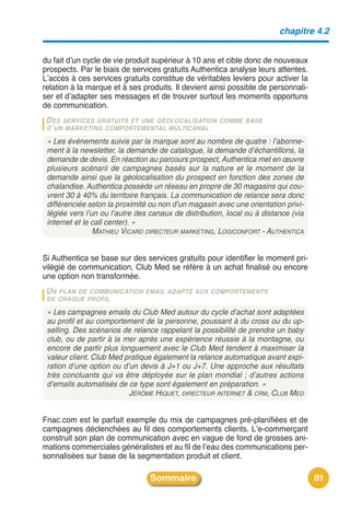 chapitre 4.2


du fait dʼun cycle de vie produit supérieur à 10 ans et cible donc de nouveaux
prospects. Par le biais de services gratuits Authentica analyse leurs attentes.
Lʼaccès à ces services gratuits constitue de véritables leviers pour activer la
relation à la marque et à ses produits. Il devient ainsi possible de personnali-
ser et dʼadapter ses messages et de trouver surtout les moments opportuns
de communication.
 D ES SERVICES GRATUITS ET UNE GÉOLOCALISATION        COMME BASE
 D ’ UN MARKETING COMPORTEMENTAL MULTICANAL

 « Les événements suivis par la marque sont au nombre de quatre : l’abonne-
 ment à la newsletter, la demande de catalogue, la demande d’échantillons, la
 demande de devis. En réaction au parcours prospect, Authentica met en œuvre
 plusieurs scénarii de campagnes basés sur la nature et le moment de la
 demande ainsi que la géolocalisation du prospect en fonction des zones de
 chalandise. Authentica possède un réseau en propre de 30 magasins qui cou-
 vrent 30 à 40% du territoire français. La communication de relance sera donc
 différenciée selon la proximité ou non d’un magasin avec une orientation privi-
 légiée vers l’un ou l’autre des canaux de distribution, local ou à distance (via
 internet et le call center). »
                MATHIEU VICARD DIRECTEUR MARKETING, LOGICONFORT - AUTHENTICA


Si Authentica se base sur des services gratuits pour identifier le moment pri-
vilégié de communication, Club Med se réfère à un achat finalisé ou encore
une option non transformée.
 UN PLAN DE COMMUNICATION EMAIL ADAPTÉ AUX COMPORTEMENTS
 DE CHAQUE PROFIL

 « Les campagnes emails du Club Med autour du cycle d’achat sont adaptées
 au profil et au comportement de la personne, poussant à du cross ou du up-
 selling. Des scénarios de relance rappelant la possibilité de prendre un baby
 club, ou de partir à la mer après une expérience réussie à la montagne, ou
 encore de partir plus longuement avec le Club Med tendent à maximiser la
 valeur client. Club Med pratique également la relance automatique avant expi-
 ration d’une option ou d’un devis à J+1 ou J+7. Une approche aux résultats
 très concluants qui va être déployée sur le plan mondial ; d’autres actions
 d’emails automatisés de ce type sont également en préparation. »
                          JÉRÔME HIQUET, DIRECTEUR INTERNET & CRM, CLUB MED


Fnac.com est le parfait exemple du mix de campagnes pré-planifiées et de
campagnes déclenchées au fil des comportements clients. Lʼe-commerçant
construit son plan de communication avec en vague de fond de grosses ani-
mations commerciales généralistes et au fil de lʼeau des communications per-
sonnalisées sur base de la segmentation produit et client.

                                 Sommaire                                           81
 