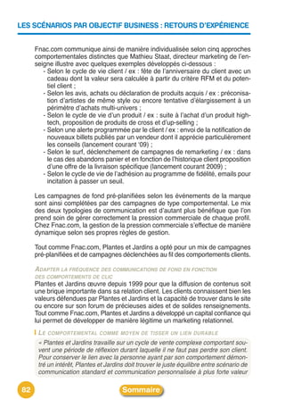 LES SCÉNARIOS PAR OBJECTIF BUSINESS : RETOURS D’EXPÉRIENCE


      Fnac.com communique ainsi de manière individualisée selon cinq approches
      comportementales distinctes que Mathieu Staat, directeur marketing de lʼen-
      seigne illustre avec quelques exemples développés ci-dessous :
         - Selon le cycle de vie client / ex : fête de lʼanniversaire du client avec un
           cadeau dont la valeur sera calculée à partir du critère RFM et du poten-
           tiel client ;
         - Selon les avis, achats ou déclaration de produits acquis / ex : préconisa-
           tion dʼartistes de même style ou encore tentative dʼélargissement à un
           périmètre dʼachats multi-univers ;
         - Selon le cycle de vie dʼun produit / ex : suite à lʼachat dʼun produit high-
           tech, proposition de produits de cross et dʼup-selling ;
         - Selon une alerte programmée par le client / ex : envoi de la notification de
           nouveaux billets publiés par un vendeur dont il apprécie particulièrement
           les conseils (lancement courant ʻ09) ;
         - Selon le surf, déclenchement de campagnes de remarketing / ex : dans
           le cas des abandons panier et en fonction de lʼhistorique client proposition
           dʼune offre de la livraison spécifique (lancement courant 2009) ;
         - Selon le cycle de vie de lʼadhésion au programme de fidélité, emails pour
           incitation à passer un seuil.

      Les campagnes de fond pré-planifiées selon les événements de la marque
      sont ainsi complétées par des campagnes de type comportemental. Le mix
      des deux typologies de communication est dʼautant plus bénéfique que lʼon
      prend soin de gérer correctement la pression commerciale de chaque profil.
      Chez Fnac.com, la gestion de la pression commerciale sʼeffectue de manière
      dynamique selon ses propres règles de gestion.

      Tout comme Fnac.com, Plantes et Jardins a opté pour un mix de campagnes
      pré-planifiées et de campagnes déclenchées au fil des comportements clients.

      ADAPTER LA FRÉQUENCE DES COMMUNICATIONS DE FOND EN FONCTION
      DES COMPORTEMENTS DE CLIC
      Plantes et Jardins œuvre depuis 1999 pour que la diffusion de contenus soit
      une brique importante dans sa relation client. Les clients connaissent bien les
      valeurs défendues par Plantes et Jardins et la capacité de trouver dans le site
      ou encore sur son forum de précieuses aides et de solides renseignements.
      Tout comme Fnac.com, Plantes et Jardins a développé un capital confiance qui
      lui permet de développer de manière légitime un marketing relationnel.
       LE COMPORTEMENTAL COMME MOYEN DE TISSER UN LIEN DURABLE
       « Plantes et Jardins travaille sur un cycle de vente complexe comportant sou-
       vent une période de réflexion durant laquelle il ne faut pas perdre son client.
       Pour conserver le lien avec la personne ayant par son comportement démon-
       tré un intérêt, Plantes et Jardins doit trouver le juste équilibre entre scénario de
       communication standard et communication personnalisée à plus forte valeur

 82                                     Sommaire
 