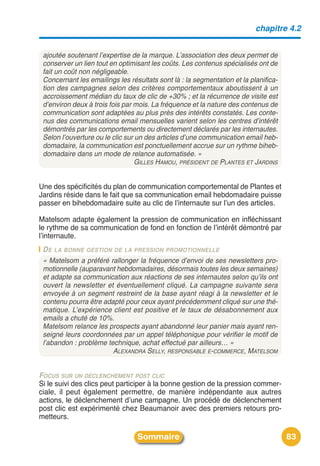 chapitre 4.2


 ajoutée soutenant l’expertise de la marque. L’association des deux permet de
 conserver un lien tout en optimisant les coûts. Les contenus spécialisés ont de
 fait un coût non négligeable.
 Concernant les emailings les résultats sont là : la segmentation et la planifica-
 tion des campagnes selon des critères comportementaux aboutissent à un
 accroissement médian du taux de clic de +30% ; et la récurrence de visite est
 d’environ deux à trois fois par mois. La fréquence et la nature des contenus de
 communication sont adaptées au plus près des intérêts constatés. Les conte-
 nus des communications email mensuelles varient selon les centres d’intérêt
 démontrés par les comportements ou directement déclarés par les internautes.
 Selon l’ouverture ou le clic sur un des articles d’une communication email heb-
 domadaire, la communication est ponctuellement accrue sur un rythme biheb-
 domadaire dans un mode de relance automatisée. »
                                  GILLES HAMOU, PRÉSIDENT DE PLANTES ET JARDINS


Une des spécificités du plan de communication comportemental de Plantes et
Jardins réside dans le fait que sa communication email hebdomadaire puisse
passer en bihebdomadaire suite au clic de lʼinternaute sur lʼun des articles.

Matelsom adapte également la pression de communication en infléchissant
le rythme de sa communication de fond en fonction de lʼintérêt démontré par
lʼinternaute.
 D E LA BONNE GESTION DE LA PRESSION PROMOTIONNELLE
 « Matelsom a préféré rallonger la fréquence d’envoi de ses newsletters pro-
 motionnelle (auparavant hebdomadaires, désormais toutes les deux semaines)
 et adapte sa communication aux réactions de ses internautes selon qu’ils ont
 ouvert la newsletter et éventuellement cliqué. La campagne suivante sera
 envoyée à un segment restreint de la base ayant réagi à la newsletter et le
 contenu pourra être adapté pour ceux ayant précédemment cliqué sur une thé-
 matique. L’expérience client est positive et le taux de désabonnement aux
 emails a chuté de 10%.
 Matelsom relance les prospects ayant abandonné leur panier mais ayant ren-
 seigné leurs coordonnées par un appel téléphonique pour vérifier le motif de
 l’abandon : problème technique, achat effectué par ailleurs… »
                        ALEXANDRA SELLY, RESPONSABLE E-COMMERCE, MATELSOM


FOCUS SUR UN DÉCLENCHEMENT POST CLIC
Si le suivi des clics peut participer à la bonne gestion de la pression commer-
ciale, il peut également permettre, de manière indépendante aux autres
actions, le déclenchement dʼune campagne. Un procédé de déclenchement
post clic est expérimenté chez Beaumanoir avec des premiers retours pro-
metteurs.

                                 Sommaire                                            83
 