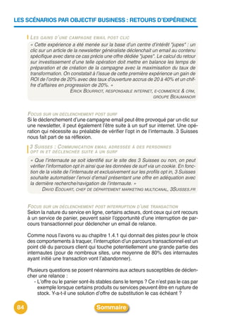LES SCÉNARIOS PAR OBJECTIF BUSINESS : RETOURS D’EXPÉRIENCE


       LES GAINS D’UNE CAMPAGNE EMAIL POST CLIC
       « Cette expérience a été menée sur la base d’un centre d’intérêt "jupes" : un
       clic sur un article de la newsletter généraliste déclenchait un email au contenu
       spécifique avec dans ce cas précis une offre dédiée "jupes". Le calcul du retour
       sur investissement d’une telle opération doit mettre en balance les temps de
       préparation et de création de la campagne avec la maximisation du taux de
       transformation. On constatait à l’issue de cette première expérience un gain de
       ROI de l’ordre de 20% avec des taux d’ouverture accrus de 20 à 40% et un chif-
       fre d’affaires en progression de 20%. »
                            ERICK BOURRIOT, RESPONSABLE INTERNET, E-COMMERCE & CRM,
                                                                    GROUPE BEAUMANOIR



      FOCUS SUR UN DÉCLENCHEMENT POST SURF
      Si le déclenchement dʼune campagne email peut être provoqué par un clic sur
      une newsletter, il peut également lʼêtre suite à un surf sur internet. Une opé-
      ration qui nécessite au préalable de vérifier lʼopt in de lʼinternaute. 3 Suisses
      nous fait part de sa réflexion.
       3 SUISSES : C OMMUNICATION EMAIL ADRESSÉE À DES PERSONNES
       OPT IN ET DÉCLENCHÉE SUITE À UN SURF

       « Que l’internaute se soit identifié sur le site des 3 Suisses ou non, on peut
       vérifier l’information opt in ainsi que les données de surf via un cookie. En fonc-
       tion de la visite de l’internaute et exclusivement sur les profils opt in, 3 Suisses
       souhaite automatiser l’envoi d’email présentant une offre en adéquation avec
       la dernière recherche/navigation de l’internaute. »
              DAVID EDOUART, CHEF DE DÉPARTEMENT MARKETING MULTICANAL, 3SUISSES.FR


      FOCUS SUR UN DÉCLENCHEMENT POST INTERRUPTION D’UNE TRANSACTION
      Selon la nature du service en ligne, certains acteurs, dont ceux qui ont recours
      à un service de panier, peuvent saisir lʼopportunité dʼune interruption de par-
      cours transactionnel pour déclencher un email de relance.

      Comme nous lʼavons vu au chapitre 1.4.1 qui donnait des pistes pour le choix
      des comportements à traquer, lʼinterruption dʼun parcours transactionnel est un
      point clé du parcours client qui touche potentiellement une grande partie des
      internautes (pour de nombreux sites, une moyenne de 80% des internautes
      ayant initié une transaction vont lʼabandonner).

      Plusieurs questions se posent néanmoins aux acteurs susceptibles de déclen-
      cher une relance :
         - Lʼoffre ou le panier sont-ils stables dans le temps ? Ce nʼest pas le cas par
           exemple lorsque certains produits ou services peuvent être en rupture de
           stock. Y-a-t-il une solution dʼoffre de substitution le cas échéant ?

 84                                     Sommaire
 