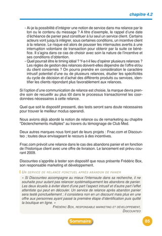 chapitre 4.2


   - Ai-je la possibilité dʼintégrer une notion de service dans ma relance par le
     ton ou le contenu du message ? A titre dʼexemple, le rappel dʼune date
     dʼéchéance de panier peut constituer à lui seul un service client. Certains
     acteurs vont jusquʼà intégrer, sous certaines conditions, un incentive client
     à la relance. Le risque est alors de pousser les internautes avertis à une
     interruption volontaire de transaction pour obtenir par la suite ce béné-
     fice. Il sʼagira dans ce cas de choisir avec soin la nature de lʼincentive et
     ses conditions dʼobtention.
   - Quel pourrait être le timing idéal ? Y-a-t-il lieu dʼopérer plusieurs relances ?
     Les règles de gestion des relances doivent-elles dépendre de lʼoffre et/ou
     du client concernés ? On pourra prendre en considération le caractère
     intrusif potentiel dʼune ou de plusieurs relances, étudier les spécificités
     du cycle de décision et dʼachat des différents produits ou services, iden-
     tifier les clients répondant plus favorablement aux relances.

Si lʼoption dʼune communication de relance est choisie, la marque devra pren-
dre soin de recueillir au plus tôt dans le processus transactionnel les coor-
données nécessaires à cette relance.

Quel que soit le dispositif pressenti, des tests seront sans doute nécessaires
pour trouver le meilleur modus operandi.

Nous avions déjà abordé la notion de relance ou de remarketing au chapitre
"Déclenchements multiples" au travers du témoignage de Club Med.

Deux autres marques nous font part de leurs projets : Fnac.com et Discoun-
teo ; toutes deux envisageant le recours à des incentives.

Fnac.com prévoit une relance dans le cas des abandons panier et en fonction
de lʼhistorique client avec une offre de livraison. Le lancement est prévu cou-
rant 2009.

Discounteo sʼapprête à tester son dispositif que nous présente Frédéric Box,
son responsable marketing et développement.
 U N SERVICE DE RELANCE PONCTUEL APRÈS ABANDON DE PANIER
 « Si Discounteo accompagne au mieux l’internaute dans sa recherche, il ne
 souhaite pour autant pas relancer systématiquement les abandons de panier.
 Les deux écueils à éviter étant d’une part l’aspect intrusif et d’autre part l’effet
 attentiste qui peut en découler. Un service de relance après abandon panier
 sera testé ponctuellement ; il consistera non en un discount mais plus en une
 offre aux personnes ayant passé la première étape d’identification puis quitté
 la boutique en ligne. »
                      FRÉDÉRIC BOX, RESPONSABLE MARKETING ET DÉVELOPPEMENT,
                                                                       DISCOUNTEO

                                  Sommaire                                              85
 