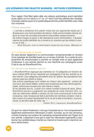 LES SCÉNARIOS PAR OBJECTIF BUSINESS : RETOURS D’EXPÉRIENCE


      Pour rappel, Club Med opère déjà une relance automatique avant expiration
      dʼune option ou dʼun devis à J+1 ou J+7 dont il est très satisfait des résultats.
      3 Suisses relance quant à lui systématiquement les profils identifiés avec lʼaide
      dʼun incentive.
       PANIER ABANDONNÉ
       « L’arrivée à échéance d’un panier virtuel est une opportunité saisie par 3
       Suisses pour une communication de relance. Cette communication met par ail-
       leurs en avant de nouvelles promotions renouvelées chaque semaine.
       De même lorsque le panier a été abandonné avant mémorisation, 3 Suisses
       relance les profils identifiés via un email et un incentive qui les incitent à reve-
       nir sur le site. »
             DAVID EDOUART, CHEF DE DÉPARTEMENT MARKETING MULTICANAL, 3SUISSES.FR


      4.2.1.3 Clients actifs et inactifs
      On peut penser également sa communication comportementale en fonction
      dʼune typologie de clientèle basée sur un niveau dʼactivité. Il y a certes le com-
      portement de consommation à prendre en compte mais on peut également
      sʼintéresser à une activité internet ou une réactivité aux campagnes email.
      Cʼest le cas de ShowRoomPrive.
       LA RELANCE DES MEMBRES INACTIFS
       « ShowRoomPrive regroupe ses membres en 15 catégories en fonction de
       leurs critères RFM, de leur réactivité aux campagnes et de leur activité sur le
       site internet. Ces catégories permettent ainsi de repérer des populations très
       actives jusqu’aux clients à risque.
       Des actions spécifiques sont initiées sur chacun des segments : actions de
       suivi pour des clients fidèles, actions plus soutenues pour des clients opportu-
       nistes, actions plus lourdes pour des clients à risque.
       Et les résultats sont là : à partir d’un même montant d’achat de stock, Show-
       RoomPrive parvient à augmenter son potentiel de vente d’environ 25%. Le
       ratio est néanmoins difficile à évaluer du fait d’une communauté à très forte
       croissance, mais l’analyse est faite à périmètre de membres constant, c'est-à-
       dire à partir d’un panel représentatif vis-à-vis de la date d’inscription, la prove-
       nance, la dernière date de visite, etc. »
                                             THIERRY PETIT, FONDATEUR, SHOWROOMPRIVE


      Ce que lʼon retient finalement, cʼest que lʼinactivité est un "non comportement"
      également extrêmement intéressant à traiter. Eurostar, qui en est convaincu,
      a choisi dʼorienter ses actions de marketing comportemental vers lʼhyper et la
      non activité, sʼattachant dʼune part à aider les internautes hyperactifs à solu-
      tionner leur problématique dʼachat sur internet et dʼautre part à réanimer cer-
      tains clients loisirs.

 86                                     Sommaire
 