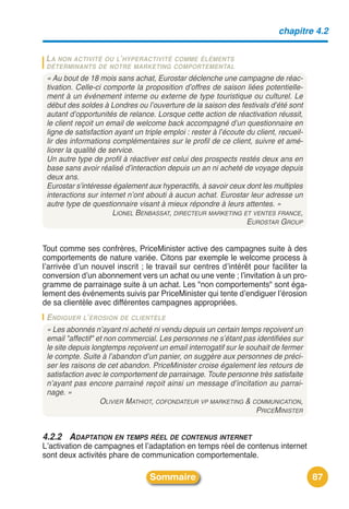 chapitre 4.2


 LA NON ACTIVITÉ
               OU L’ HYPERACTIVITÉ COMME ÉLÉMENTS
 DÉTERMINANTS DE NOTRE MARKETING COMPORTEMENTAL
 « Au bout de 18 mois sans achat, Eurostar déclenche une campagne de réac-
 tivation. Celle-ci comporte la proposition d’offres de saison liées potentielle-
 ment à un événement interne ou externe de type touristique ou culturel. Le
 début des soldes à Londres ou l’ouverture de la saison des festivals d’été sont
 autant d’opportunités de relance. Lorsque cette action de réactivation réussit,
 le client reçoit un email de welcome back accompagné d’un questionnaire en
 ligne de satisfaction ayant un triple emploi : rester à l’écoute du client, recueil-
 lir des informations complémentaires sur le profil de ce client, suivre et amé-
 liorer la qualité de service.
 Un autre type de profil à réactiver est celui des prospects restés deux ans en
 base sans avoir réalisé d’interaction depuis un an ni acheté de voyage depuis
 deux ans.
 Eurostar s’intéresse également aux hyperactifs, à savoir ceux dont les multiples
 interactions sur internet n’ont abouti à aucun achat. Eurostar leur adresse un
 autre type de questionnaire visant à mieux répondre à leurs attentes. »
                       LIONEL BENBASSAT, DIRECTEUR MARKETING ET VENTES FRANCE,
                                                                  EUROSTAR GROUP


Tout comme ses confrères, PriceMinister active des campagnes suite à des
comportements de nature variée. Citons par exemple le welcome process à
lʼarrivée dʼun nouvel inscrit ; le travail sur centres dʼintérêt pour faciliter la
conversion dʼun abonnement vers un achat ou une vente ; lʼinvitation à un pro-
gramme de parrainage suite à un achat. Les "non comportements" sont éga-
lement des événements suivis par PriceMinister qui tente dʼendiguer lʼérosion
de sa clientèle avec différentes campagnes appropriées.
 ENDIGUER L’ÉROSION DE CLIENTÈLE
 « Les abonnés n’ayant ni acheté ni vendu depuis un certain temps reçoivent un
 email "affectif" et non commercial. Les personnes ne s’étant pas identifiées sur
 le site depuis longtemps reçoivent un email interrogatif sur le souhait de fermer
 le compte. Suite à l’abandon d’un panier, on suggère aux personnes de préci-
 ser les raisons de cet abandon. PriceMinister croise également les retours de
 satisfaction avec le comportement de parrainage. Toute personne très satisfaite
 n’ayant pas encore parrainé reçoit ainsi un message d’incitation au parrai-
 nage. »
                   OLIVIER MATHIOT, COFONDATEUR VP MARKETING & COMMUNICATION,
                                                                    PRICEMINISTER


4.2.2 ADAPTATION EN TEMPS RÉEL DE CONTENUS INTERNET
Lʼactivation de campagnes et lʼadaptation en temps réel de contenus internet
sont deux activités phare de communication comportementale.

                                  Sommaire                                              87
 