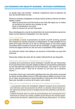 LES SCÉNARIOS PAR OBJECTIF BUSINESS : RETOURS D’EXPÉRIENCE


      Le double enjeu est constant : améliorer lʼexpérience client et optimiser les
      taux de transformation du site.

      Plusieurs contextes dʼadaptation en temps réel de contenus internet sont déve-
      loppés ci-après :
         - Selon la provenance de lʼinternaute ou les mots clés tapés sur un moteur
           de recherche (ou search) pour accéder au site
         - Suite à lʼidentification dʼun profil
         - Selon le moment du surf de lʼinternaute

      Nous développerons ensuite la présentation de recommandations personna-
      lisées comme élément dʼadaptation dʼun site internet.

      4.2.2.1 Contextes
      Les contextes, à savoir, la provenance, le search, le profil, le timing, peuvent
      être analysés de manière conjointe ou indépendante. Il sʼagit dʼadapter tout ou
      partie de la page dʼarrivée sur le site (ou landing page) ou des autres pages
      consultées dans la foulée en fonction de ces contextes. La page dʼaccueil tout
      comme les pages internes du site sont ainsi susceptibles dʼêtre adaptées.

      Ce traitement temps réel implique une structure dʼinformation qui peut être
      onéreuse.

      Discounteo réalise des tests afin de valider lʼattractivité de ses dispositifs.

      FOCUS SUR L’ANALYSE DE LA PROVENANCE ET OU DU SEARCH
      Lʼanalyse de la provenance serait employée à double titre par Discounteo.
      Dʼune part Discounteo souhaite adapter la diffusion de bannières publicitaires
      sur son site selon les conditions du surf de lʼinternaute : dʼoù vient-il ? Le recon-
      nait-on comme client ? Quel est le moment du surf (jour de la semaine,
      heure) ? …

      Il souhaite dʼautre part reconnaître spécifiquement les internautes provenant
      du réseau de sites affiliés (environ 2 200 sites internet affiliés à ce jour) et met-
      tre en valeur le partenariat en faisant bénéficier lʼinternaute dʼune offre spéci-
      fique (par exemple un service de livraison à prix réduit).
       A NALYSE DE LA PROVENANCE, DES OBJECTIFS BUSINESS CHALLENGÉS
       « Les premiers retours de campagnes intégrant l’analyse de la provenance
       sont attendus avant de poursuivre les efforts, la direction devant statuer sur
       les ressources (temps homme et budget) pouvant être affectées à de tels dis-
       positifs.
       L’objectif business dans ce cadre de reconnaissance de la provenance d’un
       internaute au travers d’un réseau d’affiliés est de diminuer de manière signifi-
       cative le taux de rebond. L’objectif cible a été fixé par Discounteo à -7% (à titre

 88                                     Sommaire
 