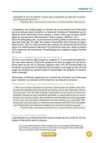 chapitre 4.2


 d’exemple le taux de rebond* moyen dans le domaine du high-tech avoisine
 pour Discounteo les 50%). »
        FRÉDÉRIC BOX, RESPONSABLE MARKETING ET DÉVELOPPEMENT, DISCOUNTEO


Lʼadaptation des landing page en fonction de la provenance de lʼinternaute
est une pratique assez courante. La nature de lʼanalyse et lʼadaptation qui en
découle varie néanmoins dʼune marque à lʼautre selon ses sources privilé-
giées de recrutement (référencement naturel, payant, affiliation, etc.).
Chez Pureshopping.com , la provenance du trafic justifie en premier lieu lʼana-
lyse des mots clés. En effet, les canaux dʼacquisition de la marque se répar-
tissent ainsi : 95% du trafic provient des moteurs de recherche dont 2/3 sont
issus dʼun référencement naturel et 1/3 dʼachat de mots clés. Selon la nature
de la recherche de lʼinternaute, Pureshopping.com adapte sa page dʼarrivée
sur le site.

FOCUS SUR LE MOMENT DE CONNEXION DE L’INTERNAUTE
Comme nous lʼavions déjà évoqué au chapitre 4.1.4 qui traitait de lʼoptimisa-
tion des sites internet, Empruntis ajuste le nombre de pages de ses formu-
laires selon le jour de la semaine, gagnant ainsi 15% de transformation du
dimanche au jeudi avec la réduction du formulaire à une page au lieu de trois
pages du vendredi au samedi (seule la présentation est adaptée, le contenu
reste inchangé).

Discounteo sʼintéresse également au moment de connexion de lʼinternaute
pour maintenir une tension commerciale tout au long de la semaine.
 D ISCOUNTEO : B OOSTER LES PÉRIODES CREUSES DE LA SEMAINE
 « Trois ans et demi d’analyse ont permis à Discounteo de repérer des com-
 portements répétitifs selon la période de l’année, le jour de la semaine, l’heure
 de la journée. Fort de cette analyse, Discounteo a pris le parti d’animer les
 périodes creuses par des opérations spéciales. Le jeudi étant le jour le moins
 propice aux ventes en ligne, des animations commerciales sont ainsi appuyées
 ce jour avec par exemple la distribution de bons d’achat pour tout achat. Afin
 de pousser ces bons plans, le référencement payant (300 000 mots clés gérés
 chez Discounteo) est repensé et adapté pour la communication du jeudi. »
         FRÉDÉRIC BOX, RESPONSABLE MARKETING ET DÉVELOPPEMENT, DISCOUNTEO


FOCUS SUR L’IDENTIFICATION DU PROFIL
Lʼidentification du profil permet entre autres choses de tirer profit de son his-
torique dʼinteraction avec la marque.

      * Le taux de rebond (bounce rate en anglais) est le pourcentage d'internautes qui
        sont entrés sur une page du site (en l’occurrence une page sur des produits high-
        tech) et ont quitté le site immédiatement après.

                                    Sommaire                                                89
 