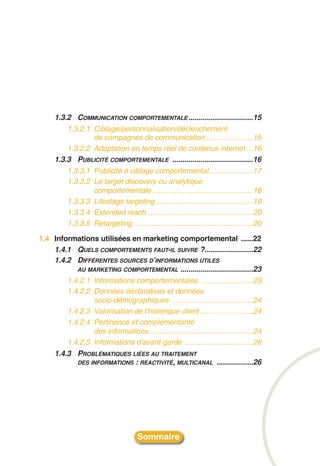 1.3.2 COMMUNICATION COMPORTEMENTALE ................................15
         1.3.2.1 Ciblage/personnalisation/déclenchement
                 de campagnes de communication........................15
         1.3.2.2 Adaptation en temps réel de contenus internet....16
     1.3.3 PUBLICITÉ COMPORTEMENTALE ........................................16
         1.3.3.1 Publicité à ciblage comportemental......................17
         1.3.3.2 Le target discovery ou analytique
                 comportementale ..................................................18
         1.3.3.3 Lifestage targeting ................................................19
         1.3.3.4 Extended reach ....................................................20
         1.3.3.5 Retargeting ..........................................................20
1.4 Informations utilisées en marketing comportemental ......22
    1.4.1 QUELS COMPORTEMENTS FAUT-IL SUIVRE ?........................22
    1.4.2 DIFFÉRENTES SOURCES D’INFORMATIONS UTILES
          AU MARKETING COMPORTEMENTAL ....................................23
         1.4.2.1 Informations comportementales ..........................23
         1.4.2.2 Données déclaratives et données
                 socio-démographiques ........................................24
         1.4.2.3 Valorisation de l’historique client ..........................24
         1.4.2.4 Pertinence et complémentarité
                 des informations....................................................24
         1.4.2.5 Informations d’avant-garde ..................................26
     1.4.3 PROBLÉMATIQUES LIÉES AU TRAITEMENT
            DES INFORMATIONS : RÉACTIVITÉ, MULTICANAL ..................26




                                      Sommaire
 