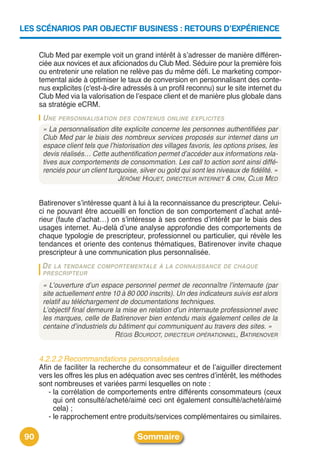 LES SCÉNARIOS PAR OBJECTIF BUSINESS : RETOURS D’EXPÉRIENCE


      Club Med par exemple voit un grand intérêt à sʼadresser de manière différen-
      ciée aux novices et aux aficionados du Club Med. Séduire pour la première fois
      ou entretenir une relation ne relève pas du même défi. Le marketing compor-
      temental aide à optimiser le taux de conversion en personnalisant des conte-
      nus explicites (c'est-à-dire adressés à un profil reconnu) sur le site internet du
      Club Med via la valorisation de lʼespace client et de manière plus globale dans
      sa stratégie eCRM.
       U NE PERSONNALISATION DES CONTENUS ONLINE EXPLICITES
       « La personnalisation dite explicite concerne les personnes authentifiées par
       Club Med par le biais des nombreux services proposés sur internet dans un
       espace client tels que l’historisation des villages favoris, les options prises, les
       devis réalisés… Cette authentification permet d’accéder aux informations rela-
       tives aux comportements de consommation. Les call to action sont ainsi diffé-
       renciés pour un client turquoise, silver ou gold qui sont les niveaux de fidélité. »
                                  JÉRÔME HIQUET, DIRECTEUR INTERNET & CRM, CLUB MED


      Batirenover sʼintéresse quant à lui à la reconnaissance du prescripteur. Celui-
      ci ne pouvant être accueilli en fonction de son comportement dʼachat anté-
      rieur (faute dʼachat…) on sʼintéresse à ses centres dʼintérêt par le biais des
      usages internet. Au-delà dʼune analyse approfondie des comportements de
      chaque typologie de prescripteur, professionnel ou particulier, qui révèle les
      tendances et oriente des contenus thématiques, Batirenover invite chaque
      prescripteur à une communication plus personnalisée.
       DE LA TENDANCE COMPORTEMENTALE À LA CONNAISSANCE DE CHAQUE
       PRESCRIPTEUR

       « L’ouverture d’un espace personnel permet de reconnaître l’internaute (par
       site actuellement entre 10 à 80 000 inscrits). Un des indicateurs suivis est alors
       relatif au téléchargement de documentations techniques.
       L’objectif final demeure la mise en relation d’un internaute professionnel avec
       les marques, celle de Batirenover bien entendu mais également celles de la
       centaine d’industriels du bâtiment qui communiquent au travers des sites. »
                                RÉGIS BOURDOT, DIRECTEUR OPÉRATIONNEL, BATIRENOVER


      4.2.2.2 Recommandations personnalisées
      Afin de faciliter la recherche du consommateur et de lʼaiguiller directement
      vers les offres les plus en adéquation avec ses centres dʼintérêt, les méthodes
      sont nombreuses et variées parmi lesquelles on note :
         - la corrélation de comportements entre différents consommateurs (ceux
           qui ont consulté/acheté/aimé ceci ont également consulté/acheté/aimé
           cela) ;
         - le rapprochement entre produits/services complémentaires ou similaires.

 90                                     Sommaire
 