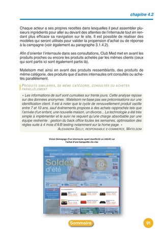 chapitre 4.2


Chaque acteur a ses propres recettes dans lesquelles il peut assembler plu-
sieurs ingrédients pour aller au devant des attentes de lʼinternaute tout en ren-
dant plus efficace sa navigation sur le site. Il est possible de réaliser des
modèles qui seront utilisés pour valider la propension dʼachat ou de réponse
à la campagne (voir également au paragraphe 3.1.4.2).

Afin dʼorienter lʼinternaute dans ses consultations, Club Med met en avant les
produits proches ou encore les produits achetés par les mêmes clients (ceux
qui sont partis ici sont également partis là).

Matelsom met ainsi en avant des produits ressemblants, des produits de
même catégorie, des produits que dʼautres internautes ont consultés ou ache-
tés parallèlement.
 PRODUITS SIMILAIRES , DE MÊME CATÉGORIE , CONSULTÉS OU ACHETÉS
 PARALLÈLEMENT

 « Les informations de surf sont cumulées sur trente jours. Cette analyse repose
 sur des données anonymes : Matelsom ne base pas ses préconisations sur une
 identification client. Il est à noter que le cycle de renouvellement produit oscille
 entre 7 et 10 ans, sauf événements propices à des achats rapprochés tels que
 l’arrivée d’un enfant, une nouvelle maison, un divorce... La technologie a été très
 simple à implémenter et le suivi ne requiert qu’une charge absorbable par une
 équipe restreinte : gestion du back office toutes les semaines, optimisation des
 règles suite à 4 mois d’A/B testing notamment sur la home page. »
                             ALEXANDRA SELLY, RESPONSABLE E-COMMERCE, MATELSOM




                                  Sommaire                                              91
 