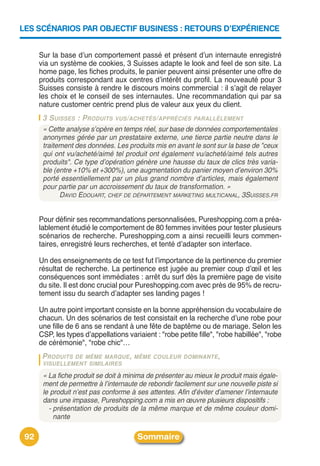 LES SCÉNARIOS PAR OBJECTIF BUSINESS : RETOURS D’EXPÉRIENCE


      Sur la base dʼun comportement passé et présent dʼun internaute enregistré
      via un système de cookies, 3 Suisses adapte le look and feel de son site. La
      home page, les fiches produits, le panier peuvent ainsi présenter une offre de
      produits correspondant aux centres dʼintérêt du profil. La nouveauté pour 3
      Suisses consiste à rendre le discours moins commercial : il sʼagit de relayer
      les choix et le conseil de ses internautes. Une recommandation qui par sa
      nature customer centric prend plus de valeur aux yeux du client.
       3 SUISSES : PRODUITS VUS/ACHETÉS/APPRÉCIÉS PARALLÈLEMENT
       « Cette analyse s’opère en temps réel, sur base de données comportementales
       anonymes gérée par un prestataire externe, une tierce partie neutre dans le
       traitement des données. Les produits mis en avant le sont sur la base de "ceux
       qui ont vu/acheté/aimé tel produit ont également vu/acheté/aimé tels autres
       produits". Ce type d’opération génère une hausse du taux de clics très varia-
       ble (entre +10% et +300%), une augmentation du panier moyen d’environ 30%
       porté essentiellement par un plus grand nombre d’articles, mais également
       pour partie par un accroissement du taux de transformation. »
             DAVID EDOUART, CHEF DE DÉPARTEMENT MARKETING MULTICANAL, 3SUISSES.FR


      Pour définir ses recommandations personnalisées, Pureshopping.com a préa-
      lablement étudié le comportement de 80 femmes invitées pour tester plusieurs
      scénarios de recherche. Pureshopping.com a ainsi recueilli leurs commen-
      taires, enregistré leurs recherches, et tenté dʼadapter son interface.

      Un des enseignements de ce test fut lʼimportance de la pertinence du premier
      résultat de recherche. La pertinence est jugée au premier coup dʼœil et les
      conséquences sont immédiates : arrêt du surf dès la première page de visite
      du site. Il est donc crucial pour Pureshopping.com avec près de 95% de recru-
      tement issu du search dʼadapter ses landing pages !

      Un autre point important consiste en la bonne appréhension du vocabulaire de
      chacun. Un des scénarios de test consistait en la recherche dʼune robe pour
      une fille de 6 ans se rendant à une fête de baptême ou de mariage. Selon les
      CSP, les types dʼappellations variaient : "robe petite fille", "robe habillée", "robe
      de cérémonie", "robe chic"…
       PRODUITS DE MÊME MARQUE , MÊME COULEUR DOMINANTE ,
       VISUELLEMENT SIMILAIRES

       « La fiche produit se doit à minima de présenter au mieux le produit mais égale-
       ment de permettre à l’internaute de rebondir facilement sur une nouvelle piste si
       le produit n’est pas conforme à ses attentes. Afin d’éviter d’amener l’internaute
       dans une impasse, Pureshopping.com a mis en œuvre plusieurs dispositifs :
         - présentation de produits de la même marque et de même couleur domi-
           nante

 92                                     Sommaire
 