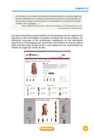 chapitre 4.2


  - présentation d’un produit visuellement similaire grâce à une technologie qui
    permet d’identifier par l’analyse automatisée de photos la similarité des pro-
    duits (cette analyse ne prend pas en considération le contexte de la photo :
    modèle, fond, paysage…) »
            FABRICE BERGER DUQUENE, DIRECTEUR GÉNÉRAL DE PURESHOPPING.COM
                                                      BY SHOPOON ET PURETREND



Les recommandations personnalisées de Pureshopping.com font appel à une
approche et des technologies nouvelles dʼanalyse des visuels produits. Sa
démarche innovante et les nombreuses adaptations du site permettent
aujourdʼhui à Pureshopping.com dʼannoncer une limitation du taux de rebond
après première page de plus de 30 % avec également une augmentation du
nombre de pages par visites de 30%.




                                Sommaire                                             93
 