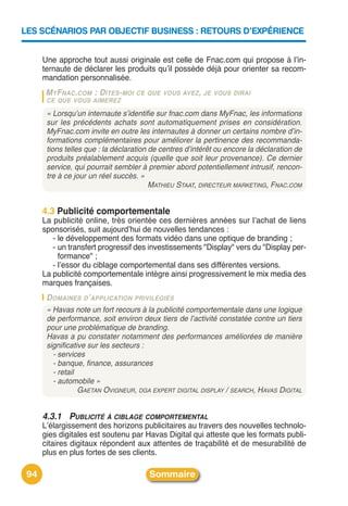 LES SCÉNARIOS PAR OBJECTIF BUSINESS : RETOURS D’EXPÉRIENCE


      Une approche tout aussi originale est celle de Fnac.com qui propose à lʼin-
      ternaute de déclarer les produits quʼil possède déjà pour orienter sa recom-
      mandation personnalisée.
       M YFNAC.COM : D ITES-MOI    CE QUE VOUS AVEZ , JE VOUS DIRAI
       CE QUE VOUS AIMEREZ

       « Lorsqu’un internaute s’identifie sur fnac.com dans MyFnac, les informations
       sur les précédents achats sont automatiquement prises en considération.
       MyFnac.com invite en outre les internautes à donner un certains nombre d’in-
       formations complémentaires pour améliorer la pertinence des recommanda-
       tions telles que : la déclaration de centres d’intérêt ou encore la déclaration de
       produits préalablement acquis (quelle que soit leur provenance). Ce dernier
       service, qui pourrait sembler à premier abord potentiellement intrusif, rencon-
       tre à ce jour un réel succès. »
                                         MATHIEU STAAT, DIRECTEUR MARKETING, FNAC.COM


      4.3 Publicité comportementale
      La publicité online, très orientée ces dernières années sur lʼachat de liens
      sponsorisés, suit aujourdʼhui de nouvelles tendances :
         - le développement des formats vidéo dans une optique de branding ;
         - un transfert progressif des investissements "Display" vers du "Display per-
           formance" ;
         - lʼessor du ciblage comportemental dans ses différentes versions.
      La publicité comportementale intègre ainsi progressivement le mix media des
      marques françaises.
       D OMAINES D’APPLICATION PRIVILÉGIÉS
       « Havas note un fort recours à la publicité comportementale dans une logique
       de performance, soit environ deux tiers de l’activité constatée contre un tiers
       pour une problématique de branding.
       Havas a pu constater notamment des performances améliorées de manière
       significative sur les secteurs :
         - services
         - banque, finance, assurances
         - retail
         - automobile »
                  GAETAN OVIGNEUR, DGA EXPERT DIGITAL DISPLAY / SEARCH, HAVAS DIGITAL


      4.3.1 PUBLICITÉ À CIBLAGE COMPORTEMENTAL
      Lʼélargissement des horizons publicitaires au travers des nouvelles technolo-
      gies digitales est soutenu par Havas Digital qui atteste que les formats publi-
      citaires digitaux répondent aux attentes de traçabilité et de mesurabilité de
      plus en plus fortes de ses clients.

 94                                     Sommaire
 