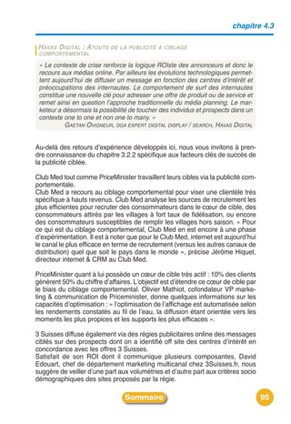 chapitre 4.3

 H AVAS D IGITAL : ATOUTS   DE LA PUBLICITÉ À CIBLAGE
 COMPORTEMENTAL

 « Le contexte de crise renforce la logique ROIste des annonceurs et donc le
 recours aux médias online. Par ailleurs les évolutions technologiques permet-
 tent aujourd’hui de diffuser un message en fonction des centres d’intérêt et
 préoccupations des internautes. Le comportement de surf des internautes
 constitue une nouvelle clé pour adresser une offre de produit ou de service et
 remet ainsi en question l’approche traditionnelle du média planning. Le mar-
 keteur a désormais la possibilité de toucher des individus et prospects dans un
 contexte one to one et non one to many. »
           GAETAN OVIGNEUR, DGA EXPERT DIGITAL DISPLAY / SEARCH, HAVAS DIGITAL


Au-delà des retours dʼexpérience développés ici, nous vous invitons à pren-
dre connaissance du chapitre 3.2.2 spécifique aux facteurs clés de succès de
la publicité ciblée.

Club Med tout comme PriceMinister travaillent leurs cibles via la publicité com-
portementale.
Club Med a recours au ciblage comportemental pour viser une clientèle très
spécifique à hauts revenus. Club Med analyse les sources de recrutement les
plus efficientes pour recruter des consommateurs dans le cœur de cible, des
consommateurs attirés par les villages à fort taux de fidélisation, ou encore
des consommateurs susceptibles de remplir les villages hors saison. « Pour
ce qui est du ciblage comportemental, Club Med en est encore à une phase
dʼexpérimentation. Il est à noter que pour le Club Med, internet est aujourdʼhui
le canal le plus efficace en terme de recrutement (versus les autres canaux de
distribution) quel que soit le pays dans le monde », précise Jérôme Hiquet,
directeur internet & CRM au Club Med.

PriceMinister quant à lui possède un cœur de cible très actif : 10% des clients
génèrent 50% du chiffre dʼaffaires. Lʼobjectif est dʼétendre ce cœur de cible par
le biais du ciblage comportemental. Olivier Mathiot, cofondateur VP marke-
ting & communication de Priceminister, donne quelques informations sur les
capacités dʼoptimisation : « lʼoptimisation de lʼaffichage est automatisée selon
les rendements constatés au fil de lʼeau, la diffusion étant orientée vers les
moments les plus propices et les supports les plus efficaces ».

3 Suisses diffuse également via des régies publicitaires online des messages
ciblés sur des prospects dont on a identifié off site des centres dʼintérêt en
concordance avec les offres 3 Suisses.
Satisfait de son ROI dont il communique plusieurs composantes, David
Edouart, chef de département marketing multicanal chez 3Suisses.fr, nous
suggère de veiller dʼune part aux volumétries et dʼautre part aux critères socio
démographiques des sites proposés par la régie.

                                Sommaire                                            95
 