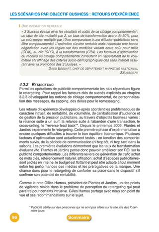 LES SCÉNARIOS PAR OBJECTIF BUSINESS : RETOURS D’EXPÉRIENCE

       U NE OPÉRATION RENTABLE
       « 3 Suisses évalue ainsi les résultats et coûts de ce ciblage comportemental :
       un taux de clic multiplié par 2, un taux de transformation accru de 50%, pour
       un coût moyen multiplié par 10 en comparaison à une diffusion publicitaire sans
       filtre comportemental. L’opération s’avère rentable mais nécessite une bonne
       négociation avec les régies sur des modèles variant entre coût pour mille
       (CPM), au clic (CPC), à la transformation (CPA). Les facteurs d’optimisation
       du recours au ciblage comportemental consistent en l’ajustement de la volu-
       métrie et l’affinage des critères socio-démographiques des sites internet assu-
       rant ainsi la promotion des 3 Suisses. »
                           DAVID EDOUART, CHEF DE DÉPARTEMENT MARKETING MULTICANAL,
                                                                          3SUISSES.FR


      4.3.2 RETARGETING
      Parmi les opérations de publicité comportementale les plus répandues figure
      le retargeting. Pour rappel les facteurs clés de succès explicités au chapitre
      3.2.3 développent les notions de ciblage comportemental, de personnalisa-
      tion des messages, du capping, des délais pour le remessaging.

      Les retours dʼexpérience développés ci-après abordent les problématiques de
      caractère intrusif, de rentabilité, de volumétrie, de canibalisation dʼaudience et
      de gestion de la pression publicitaire, au travers dʼobjectifs business variés :
      la relance suite à un surf, la relance suite à lʼabandon dʼune transaction, le
      cross-selling, le "reverse lead back*". Depuis le printemps 2009, Plantes et
      Jardins expérimente le retargeting. Cette première phase dʼexpérimentation a
      encore quelques difficultés à trouver le bon équilibre économique. Plusieurs
      facteurs dʼoptimisation sont actuellement testés : en fonction des comporte-
      ments suivis, de la période de communication (ni trop tôt, ni trop tard dans la
      saison). Les premières évolutions démontrent que les taux de transformation
      évoluent vite. Plantes et Jardins pense donc pouvoir améliorer son ROI sur la
      publicité comportementale. Les différents leviers de génération de trafic achat
      de mots clés, référencement naturel, affiliation, achat dʼespaces publicitaires-
      sont pilotés en interne, le budget est flottant et peut être adapté à tout moment
      selon les performances des médias et les prérogatives de la marque. Une
      chance donc pour le retargeting de conforter sa place dans le dispositif sʼil
      confirme son potentiel de rentabilité.

      Comme le note Gilles Hamou, président de Plantes et Jardins, un des points
      de vigilance réside dans le problème de perception du retargeting qui peut
      paraître pour certains intrusive. Gilles Hamou partage avec nous son point de
      vue et ses recommandations sur le sujet.


            * Publicité ciblée sur des personnes qui ne sont pas allées sur le site lors des X der-
              niers jours

 96                                        Sommaire
 