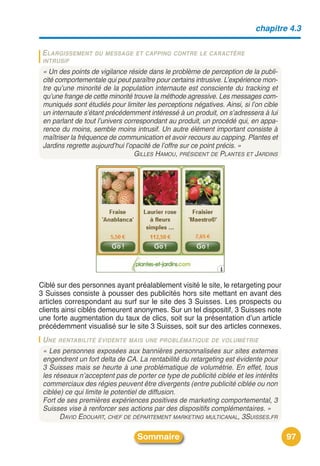 chapitre 4.3

 ELARGISSEMENT     DU MESSAGE ET CAPPING CONTRE LE CARACTÈRE
 INTRUSIF
 « Un des points de vigilance réside dans le problème de perception de la publi-
 cité comportementale qui peut paraître pour certains intrusive. L’expérience mon-
 tre qu’une minorité de la population internaute est consciente du tracking et
 qu’une frange de cette minorité trouve la méthode agressive. Les messages com-
 muniqués sont étudiés pour limiter les perceptions négatives. Ainsi, si l’on cible
 un internaute s’étant précédemment intéressé à un produit, on s’adressera à lui
 en parlant de tout l’univers correspondant au produit, un procédé qui, en appa-
 rence du moins, semble moins intrusif. Un autre élément important consiste à
 maîtriser la fréquence de communication et avoir recours au capping. Plantes et
 Jardins regrette aujourd’hui l’opacité de l’offre sur ce point précis. »
                                 GILLES HAMOU, PRÉSIDENT DE PLANTES ET JARDINS




Ciblé sur des personnes ayant préalablement visité le site, le retargeting pour
3 Suisses consiste à pousser des publicités hors site mettant en avant des
articles correspondant au surf sur le site des 3 Suisses. Les prospects ou
clients ainsi ciblés demeurent anonymes. Sur un tel dispositif, 3 Suisses note
une forte augmentation du taux de clics, soit sur la présentation dʼun article
précédemment visualisé sur le site 3 Suisses, soit sur des articles connexes.
 U NE RENTABILITÉ ÉVIDENTE MAIS UNE PROBLÉMATIQUE DE VOLUMÉTRIE
 « Les personnes exposées aux bannières personnalisées sur sites externes
 engendrent un fort delta de CA. La rentabilité du retargeting est évidente pour
 3 Suisses mais se heurte à une problématique de volumétrie. En effet, tous
 les réseaux n’acceptent pas de porter ce type de publicité ciblée et les intérêts
 commerciaux des régies peuvent être divergents (entre publicité ciblée ou non
 ciblée) ce qui limite le potentiel de diffusion.
 Fort de ses premières expériences positives de marketing comportemental, 3
 Suisses vise à renforcer ses actions par des dispositifs complémentaires. »
       DAVID EDOUART, CHEF DE DÉPARTEMENT MARKETING MULTICANAL, 3SUISSES.FR

                                  Sommaire                                            97
 