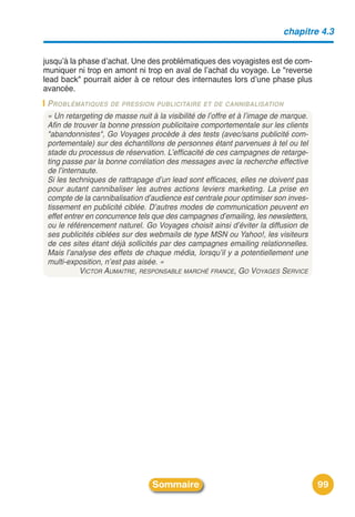 chapitre 4.3


jusquʼà la phase dʼachat. Une des problématiques des voyagistes est de com-
muniquer ni trop en amont ni trop en aval de lʼachat du voyage. Le "reverse
lead back" pourrait aider à ce retour des internautes lors dʼune phase plus
avancée.
 PROBLÉMATIQUES DE PRESSION PUBLICITAIRE ET DE CANNIBALISATION
 « Un retargeting de masse nuit à la visibilité de l’offre et à l’image de marque.
 Afin de trouver la bonne pression publicitaire comportementale sur les clients
 "abandonnistes", Go Voyages procède à des tests (avec/sans publicité com-
 portementale) sur des échantillons de personnes étant parvenues à tel ou tel
 stade du processus de réservation. L’efficacité de ces campagnes de retarge-
 ting passe par la bonne corrélation des messages avec la recherche effective
 de l’internaute.
 Si les techniques de rattrapage d’un lead sont efficaces, elles ne doivent pas
 pour autant cannibaliser les autres actions leviers marketing. La prise en
 compte de la cannibalisation d’audience est centrale pour optimiser son inves-
 tissement en publicité ciblée. D’autres modes de communication peuvent en
 effet entrer en concurrence tels que des campagnes d’emailing, les newsletters,
 ou le référencement naturel. Go Voyages choisit ainsi d’éviter la diffusion de
 ses publicités ciblées sur des webmails de type MSN ou Yahoo!, les visiteurs
 de ces sites étant déjà sollicités par des campagnes emailing relationnelles.
 Mais l’analyse des effets de chaque média, lorsqu’il y a potentiellement une
 multi-exposition, n’est pas aisée. »
            VICTOR AUMAITRE, RESPONSABLE MARCHÉ FRANCE, GO VOYAGES SERVICE




                                 Sommaire                                            99
 