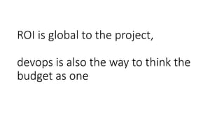 ROI is global to the project,
devops is also the way to think the
budget as one
 