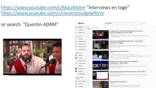 https://www.youtube.com/c/MaiaMater “Interviews en toge”
https://www.youtube.com/c/clevercloudplatform
or search “Quentin ADAM”
 