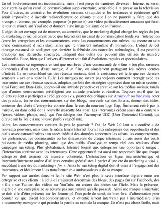 Un tel bouleversement est incontestable, mais il est perçu de manières diverses : Internet ne serait
pour certains qu’un canal de communication supplémentaire, semblable à la presse ou la télévision.
Pour d’autres, au contraire, les évolutions seraient si rapides et les tendances si éphémères qu’il
serait impossible d’investir rationnellement ce champ et que l’on ne pourrait y faire que des
« coups », comme, par exemple, proposer (« poster ») une vidéo particulièrement amusante qui ferait
le tour du monde sur YouTube et donnerait une image plaisante de sa marque.
L’objet de cet ouvrage est de montrer, au contraire, que le marketing digital change les règles du jeu
du marketing, principalement parce que Internet est un canal de communication fondé sur l’interaction
(entre les entreprises et les consommateurs, entre les consommateurs eux-mêmes, ou encore au sein
d’une communauté d’individus), ainsi que le transfert instantané d’informations. L’objet de cet
ouvrage est aussi de souligner que derrière la frénésie des nouvelles technologies, il est possible
d’adopter une démarche structurée, intégrant des outils qui peuvent être utilisés de manière
rationnelle. Et ce, bien que l’univers d’Internet soit fait d’évolutions rapides et spectaculaires.
Les internautes se regroupent en tant que membres d’une communauté de « fans » (ou plus rarement
d’ennemis) d’un sport, d’une marque, d’un film, ou simplement partageant les mêmes centres
d’intérêt. Ils se rassemblent sur des réseaux sociaux, dont la croissance est telle que ces derniers
semblent « avaler » toute la Toile. Les marques ne savent pas toujours comment interagir avec les
internautes sur ces réseaux sociaux, adoptant parfois des stratégies opposées dans un même secteur :
ainsi Ford, aux États-Unis, adopte-t-il une attitude proactive et créative sur les médias sociaux, tandis
que d’autres constructeurs privilégient une attitude prudente et réactive. Toujours est-il que les
clients veulent « participer » : rédiger des avis, poster des critiques sur Amazon.fr ou fnac.com, noter
des produits, écrire des commentaires sur des blogs, intervenir sur des forums, donner des idées,
contester des choix d’entreprise comme dans le cas du nouveau logo Gap, finalement retiré par la
marque, ou dans celui de la nouvelle mascotte Malabar. Les internautes créent aussi du « contenu »
(textes, vidéos, photos, etc.), que l’on désigne par l’acronyme UGC (User Generated Content), qui
circule sur la Toile à une vitesse parfois stupéfiante.
Alors, les consommateurs auraient-ils pris le pouvoir ? Oui, le Web 2.0 leur a « conféré » de
nouveaux pouvoirs, mais dans le même temps Internet fournit aux entreprises des opportunités et des
outils assez extraordinaires : un accès inédit à des données concernant les achats, les comportements,
les préférences, les communautés ou les discussions de chaque internaute ; mais aussi des outils
puissants de média planning, ainsi que des outils d’analyse en temps réel des résultats d’une
campagne marketing. Plus globalement, Internet fournit aux entreprises une opportunité unique :
l’interaction continue avec les internautes. Cette opportunité est aussi une responsabilité que chaque
entreprise doit assumer de manière cohérente. L’interaction en ligne internaute/marque et
internaute/internaute amène d’ailleurs certains spécialistes à parler d’une ère du marketing « with »,
succédant à une ère du marketing « for ». Ainsi le marketing digital doit-il viser à l’engagement des
internautes, et idéalement à les transformer en « ambassadeurs » de sa marque.
Par rapport aux années deux mille, le site Web n’est plus la seule interface digitale entre une
entreprise et ses clients : à celui-ci s’ajoutent désormais des blogs, des pages fan sur Facebook, des
« fils » sur Twitter, des vidéos sur YouTube, ou encore des photos sur Flickr. Mais la présence
digitale d’une entreprise ne se résume pas aux canaux qu’elle possède. Ainsi une marque alimentaire
se doit-elle d’être présente sur les forums où l’on parle de santé, de bien-être, d’alimentation pour
écouter ce que disent les consommateurs, et éventuellement intervenir par l’intermédiaire d’un
« community manager » qui prendra la parole au nom de la marque. Ce n’est pas chose facile, mais
 