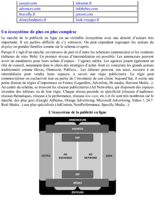 easyjet.com edreams.fr
advences.com infobebes.com
bravofly.fr jetcost.com
disneylandparis.fr look-voyages.fr
Un écosystème de plus en plus complexe
Le marché de la publicité en ligne est un véritable écosystème avec une densité d’acteurs très
importante. Il est parfois difficile de s’y retrouver. On peut cependant regrouper les acteurs du
display en grandes familles comme sur le schéma ci-après.
Puisqu’il s’agit d’un marché, on retrouve de part et d’autre les acheteurs (annonceurs) et les vendeurs
(éditeurs de sites Web). Un premier niveau d’intermédiation est possible. Les annonceurs peuvent
avoir un mandataire pour leurs achats d’espace : l’agence média. Les agences jouent également un
rôle de conseil, notamment dans le choix des stratégies d’achat. Sont ici concernés les grands acteurs
traditionnels comme Havas, Omnicom, Publicis... Les éditeurs peuvent, eux aussi, recourir à un
intermédiaire pour vendre leurs espaces, à savoir une régie publicitaire. La régie peut
commercialiser en exclusivité tout ou partie de l’inventaire de son client. Aujourd’hui, il existe une
petite dizaine de régies d’importance en France (Lagardère, Adverline, Hi-media, Horizon Media...).
Au centre du schéma, se trouvent les réseaux publicitaires (Ad Networks), qui disposent des espaces
invendus des éditeurs ou de leur régie. Chaque réseau possède sa spécificité (réseaux d’audience,
réseaux thématiques, réseaux à la performance, réseaux low cost, etc.) et ils sont très nombreux sur le
marché, des plus gros (Google AdSense, Orange Advertising, Microsoft Advertising, Yahoo !, 24.7
Real Media...) aux plus spécialisés (AdConion, NextPerformance, Specific Media...).
L’écosystème de la publicité en ligne
 