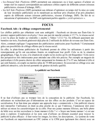 les Demand Side Platforms (DSP) permettent aux annonceurs ou à leurs agences d’acheter en
temps réel les espaces correspondant aux audiences ciblées auprès de différents acteurs (réseaux
publicitaires, réseaux d’échange, SSP) ;
les Sell Side Platforms (SSP) permettent aux éditeurs d’optimiser en temps réel la mise en vente
de leur inventaire publicitaire en le monétisant au meilleur prix (fixation d’un prix plancher)
auprès de différents acteurs (réseaux publicitaires, réseaux d’échange, DSP). Du fait de ce
mécanisme d’optimisation, les SSP sont également parfois appelés « yield optimizers ».
FOCUS
Facebook Ads : le ciblage comportemental
Les chiffres publiés par eMarketer sont sans ambiguïté : Facebook est devenu aux États-Unis le
premier support publicitaire en display ! Avec une part de marché estimée à 17,7 %, le réseau social
a ravi la place de leader au vénérable « ancêtre » Yahoo ! (13,3 %). En diffusant quasiment une
bannière sur trois, Facebook générerait déjà plus de 2 milliards de dollars de revenus aux États-Unis.
Alors, comment expliquer l’engouement des publicitaires américains pour Facebook ? Certainement
grâce aux possibilités de ciblage offertes par le réseau social.
En effet, la plate-forme publicitaire de Facebook permet de cibler les utilisateurs à partir des
renseignements qu’ils ont eux-mêmes fournis en remplissant leur profil. Cela va de la situation
géographique, l’âge, le sexe, à la situation de couple ou les écoles qu’ils ont fréquentées ! Cela ouvre
des perspectives très intéressantes pour atteindre une cible très précise. Par exemple un magasin de
puériculture à Lille pourra choisir de cibler uniquement les femmes de 27 à 37 ans, habitant à Lille et
qui sont fiancées, en couple ou mariées (plus de 75 000 personnes). En associant ce ciblage avec une
publicité attractive, cela devrait permettre de générer du trafic qualifié.
La publicité sur Facebook
Il ne faut d’ailleurs pas se tromper lors de la conception de la publicité. Sur Facebook, les
utilisateurs ne recherchent pas d’informations sur des offres ou des produits. C’est un espace de
socialisation. Il ne faut donc pas adopter une approche trop « commerciale ». Une publicité réussie
doit interpeller l’utilisateur en étant au plus proche de ce qui l’intéresse, l’annonceur doit ainsi
utiliser au mieux les caractéristiques de sa cible. Pour nos jeunes mamans lilloises, une belle photo
de bébé avec un titre accrocheur (« Jeune maman à Lille ? »/ « Soyez une bonne maman ! ») est une
piste à explorer. L’exploration et les tests sont d’ailleurs un élément essentiel pour trouver la
publicité la plus efficace : il faut varier les images, les titres, les descriptions... Le système de vente
sur Facebook est majoritairement au CPC (même si le CPM peut également être choisi) avec un
 
