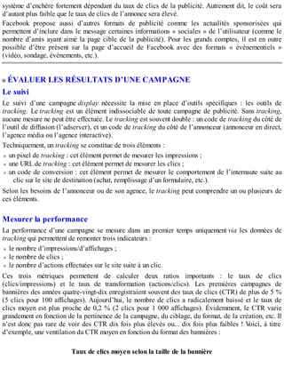 système d’enchère fortement dépendant du taux de clics de la publicité. Autrement dit, le coût sera
d’autant plus faible que le taux de clics de l’annonce sera élevé.
Facebook propose aussi d’autres formats de publicité comme les actualités sponsorisées qui
permettent d’inclure dans le message certaines informations « sociales » de l’utilisateur (comme le
nombre d’amis ayant aimé la page cible de la publicité). Pour les grands comptes, il est en outre
possible d’être présent sur la page d’accueil de Facebook avec des formats « événementiels »
(vidéo, sondage, événements, etc.).
ÉVALUER LES RÉSULTATS D’UNE CAMPAGNE
Le suivi
Le suivi d’une campagne display nécessite la mise en place d’outils spécifiques : les outils de
tracking. Le tracking est un élément indissociable de toute campagne de publicité. Sans tracking,
aucune mesure ne peut être effectuée. Le tracking est souvent double : un code de tracking du côté de
l’outil de diffusion (l’adserver), et un code de tracking du côté de l’annonceur (annonceur en direct,
l’agence média ou l’agence interactive).
Techniquement, un tracking se constitue de trois éléments :
un pixel de tracking : cet élément permet de mesurer les impressions ;
une URL de tracking : cet élément permet de mesurer les clics ;
un code de conversion : cet élément permet de mesurer le comportement de l’internaute suite au
clic sur le site de destination (achat, remplissage d’un formulaire, etc.).
Selon les besoins de l’annonceur ou de son agence, le tracking peut comprendre un ou plusieurs de
ces éléments.
Mesurer la performance
La performance d’une campagne se mesure dans un premier temps uniquement via les données de
tracking qui permettent de remonter trois indicateurs :
le nombre d’impressions/d’affichages ;
le nombre de clics ;
le nombre d’actions effectuées sur le site suite à un clic.
Ces trois métriques permettent de calculer deux ratios importants : le taux de clics
(clics/impressions) et le taux de transformation (actions/clics). Les premières campagnes de
bannières des années quatre-vingt-dix enregistraient souvent des taux de clics (CTR) de plus de 5 %
(5 clics pour 100 affichages). Aujourd’hui, le nombre de clics a radicalement baissé et le taux de
clics moyen est plus proche de 0,2 % (2 clics pour 1 000 affichages). Évidemment, le CTR varie
grandement en fonction de la pertinence de la campagne, du ciblage, du format, de la création, etc. Il
n’est donc pas rare de voir des CTR dix fois plus élevés ou... dix fois plus faibles ! Voici, à titre
d’exemple, une ventilation du CTR moyen en fonction du format des bannières :
Taux de clics moyen selon la taille de la bannière
 