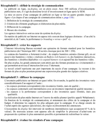 Récapitulatif 1 : définir la stratégie de communication
La publicité en ligne, ou display, est en plein essor. Avec 540 millions d’investissements
publicitaires nets, il s’agit du deuxième levier d’investissement en ligne après le SEM.
La mise en œuvre d’une campagne de publicité en ligne se fait en quatre grandes étapes (cf.
figure « Les étapes d’une campagne de communication online », page 110) :
1. Définition de la stratégie de communication.
2. Création des éléments graphiques et élaboration du plan média.
3. Diffusion de la campagne.
4. Mesure des résultats.
Les agences interactives sont au cœur du système du display.
En matière de publicité sur Internet on oppose très souvent deux logiques distinctes : d’un côté la
notoriété et, de l’autre, la performance (« branding » versus « perf’ »).
Récapitulatif 2 : créer les supports
L’Internet Advertising Bureau reconnaît une quinzaine de formats standard pour les bannières
publicitaires (de l’historique 468 × 60 au très classique pavé de 300 × 250).
Le contenu des bannières a fortement évolué : de simples bannières animées (format gif), on est
passé à des bannières « riches » réalisées en flash (« rich banners »), des bannières interactives,
des bannières « étirables/dépliables » (« expand banners ») et aujourd’hui des bannières vidéo.
De plus en plus, les grands annonceurs sont attirés par des formats premium ou « événementiels »
qui permettent un niveau d’interaction fort avec l’internaute.
Le travail créatif représente une part importante du succès d’une campagne. Le recours à des
formats de plus en plus premium permet une expression plus grande des équipes créatives.
Récapitulatif 3 : diffuser la campagne
L’inventaire publicitaire sur Internet est quasi infini. En revanche, la qualité des inventaires varie
considérablement d’un support à l’autre :
les espaces premium correspondent à des inventaires limités, mais de qualité ;
les espaces contextuels sont intermédiaires avec un inventaire important de qualité moyenne ;
les espaces à la performance correspondent à des inventaires quasi illimités, mais peu
qualitatifs.
La réalisation du plan média Internet est l’œuvre du média planner (parfois appelé Webplanner).
En fonction de la stratégie de communication, et notamment des cibles de la campagne et du
budget, il détermine les supports les plus adéquats pour la campagne. Il se charge ensuite de
l’achat auprès des agences spécialisées, des régies ou directement des annonceurs.
L’écosystème du display fait intervenir de nombreux intermédiaires (qui accaparent 65 % de la
valeur). De nouveaux acteurs sont apparus afin de simplifier le processus d’achat/vente en
proposant des systèmes le plus automatisés possible et permettant de redistribuer la valeur.
Récapitulatif 4 : évaluer les résultats d’une campagne
 