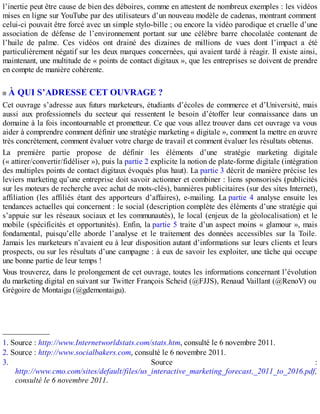 l’inertie peut être cause de bien des déboires, comme en attestent de nombreux exemples : les vidéos
mises en ligne sur YouTube par des utilisateurs d’un nouveau modèle de cadenas, montrant comment
celui-ci pouvait être forcé avec un simple stylo-bille ; ou encore la vidéo parodique et cruelle d’une
association de défense de l’environnement portant sur une célèbre barre chocolatée contenant de
l’huile de palme. Ces vidéos ont drainé des dizaines de millions de vues dont l’impact a été
particulièrement négatif sur les deux marques concernées, qui avaient tardé à réagir. Il existe ainsi,
maintenant, une multitude de « points de contact digitaux », que les entreprises se doivent de prendre
en compte de manière cohérente.
À QUI S’ADRESSE CET OUVRAGE ?
Cet ouvrage s’adresse aux futurs marketeurs, étudiants d’écoles de commerce et d’Université, mais
aussi aux professionnels du secteur qui ressentent le besoin d’étoffer leur connaissance dans un
domaine à la fois incontournable et prometteur. Ce que vous allez trouver dans cet ouvrage va vous
aider à comprendre comment définir une stratégie marketing « digitale », comment la mettre en œuvre
très concrètement, comment évaluer votre charge de travail et comment évaluer les résultats obtenus.
La première partie propose de définir les éléments d’une stratégie marketing digitale
(« attirer/convertir/fidéliser »), puis la partie 2 explicite la notion de plate-forme digitale (intégration
des multiples points de contact digitaux évoqués plus haut). La partie 3 décrit de manière précise les
leviers marketing qu’une entreprise doit savoir actionner et combiner : liens sponsorisés (publicités
sur les moteurs de recherche avec achat de mots-clés), bannières publicitaires (sur des sites Internet),
affiliation (les affiliés étant des apporteurs d’affaires), e-mailing. La partie 4 analyse ensuite les
tendances actuelles qui concernent : le social (description complète des éléments d’une stratégie qui
s’appuie sur les réseaux sociaux et les communautés), le local (enjeux de la géolocalisation) et le
mobile (spécificités et opportunités). Enfin, la partie 5 traite d’un aspect moins « glamour », mais
fondamental, puisqu’elle aborde l’analyse et le traitement des données accessibles sur la Toile.
Jamais les marketeurs n’avaient eu à leur disposition autant d’informations sur leurs clients et leurs
prospects, ou sur les résultats d’une campagne : à eux de savoir les exploiter, une tâche qui occupe
une bonne partie de leur temps !
Vous trouverez, dans le prolongement de cet ouvrage, toutes les informations concernant l’évolution
du marketing digital en suivant sur Twitter François Scheid (@FJJS), Renaud Vaillant (@RenoV) ou
Grégoire de Montaigu (@gdemontaigu).
____________
1. Source : http://www.Internetworldstats.com/stats.htm, consulté le 6 novembre 2011.
2. Source : http://www.socialbakers.com, consulté le 6 novembre 2011.
3. Source :
http://www.cmo.com/sites/default/files/us_interactive_marketing_forecast,_2011_to_2016.pdf,
consulté le 6 novembre 2011.
 