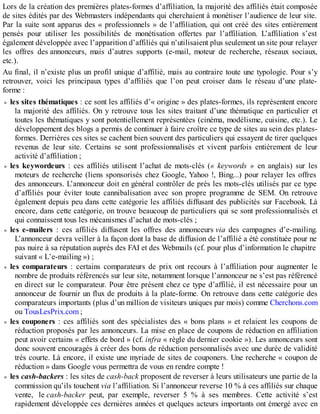 Lors de la création des premières plates-formes d’affiliation, la majorité des affiliés était composée
de sites édités par des Webmasters indépendants qui cherchaient à monétiser l’audience de leur site.
Par la suite sont apparus des « professionnels » de l’affiliation, qui ont créé des sites entièrement
pensés pour utiliser les possibilités de monétisation offertes par l’affiliation. L’affiliation s’est
également développée avec l’apparition d’affiliés qui n’utilisaient plus seulement un site pour relayer
les offres des annonceurs, mais d’autres supports (e-mail, moteur de recherche, réseaux sociaux,
etc.).
Au final, il n’existe plus un profil unique d’affilié, mais au contraire toute une typologie. Pour s’y
retrouver, voici les principaux types d’affiliés que l’on peut croiser dans le réseau d’une plate-
forme :
les sites thématiques : ce sont les affiliés d’« origine » des plates-formes, ils représentent encore
la majorité des affiliés. On y retrouve tous les sites traitant d’une thématique en particulier et
toutes les thématiques y sont potentiellement représentées (cinéma, modélisme, cuisine, etc.). Le
développement des blogs a permis de continuer à faire croître ce type de sites au sein des plates-
formes. Derrières ces sites se cachent bien souvent des particuliers qui essayent de tirer quelques
revenus de leur site. Certains se sont professionnalisés et vivent parfois entièrement de leur
activité d’affiliation ;
les keywordeurs : ces affiliés utilisent l’achat de mots-clés (« keywords » en anglais) sur les
moteurs de recherche (liens sponsorisés chez Google, Yahoo !, Bing...) pour relayer les offres
des annonceurs. L’annonceur doit en général contrôler de près les mots-clés utilisés par ce type
d’affiliés pour éviter toute cannibalisation avec son propre programme de SEM. On retrouve
également depuis peu dans cette catégorie les affiliés diffusant des publicités sur Facebook. Là
encore, dans cette catégorie, on trouve beaucoup de particuliers qui se sont professionnalisés et
qui connaissent tous les mécanismes d’achat de mots-clés ;
les e-mailers : ces affiliés diffusent les offres des annonceurs via des campagnes d’e-mailing.
L’annonceur devra veiller à la façon dont la base de diffusion de l’affilié a été constituée pour ne
pas nuire à sa réputation auprès des FAI et des Webmails (cf. pour plus d’information le chapitre
suivant « L’e-mailing ») ;
les comparateurs : certains comparateurs de prix ont recours à l’affiliation pour augmenter le
nombre de produits référencés sur leur site, notamment lorsque l’annonceur ne s’est pas référencé
en direct sur le comparateur. Pour être présent chez ce type d’affilié, il est nécessaire pour un
annonceur de fournir un flux de produits à la plate-forme. On retrouve dans cette catégorie des
comparateurs importants (plus d’un million de visiteurs uniques par mois) comme Cherchons.com
ou TousLesPrix.com ;
les couponers : ces affiliés sont des spécialistes des « bons plans » et relaient les coupons de
réduction proposés par les annonceurs. La mise en place de coupons de réduction en affiliation
peut avoir certains « effets de bord » (cf. infra « règle du dernier cookie »). Les annonceurs sont
donc souvent encouragés à créer des bons de réduction personnalisés avec une durée de validité
très courte. Là encore, il existe une myriade de sites de couponers. Une recherche « coupon de
réduction » dans Google vous permettra de vous en rendre compte !
les cash-backers : les sites de cash-back proposent de reverser à leurs utilisateurs une partie de la
commission qu’ils touchent via l’affiliation. Si l’annonceur reverse 10 % à ces affiliés sur chaque
vente, le cash-backer peut, par exemple, reverser 5 % à ses membres. Cette activité s’est
rapidement développée ces dernières années et quelques acteurs importants ont émergé avec en
 