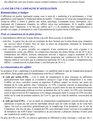 tête eBuyClub, suivi par d’autres acteurs comme Cashstore, CeriseClub ou encore iGraal.
LANCER UNE CAMPAGNE D’AFFILIATION
Rémunération et budget
L’affiliation est parfois également connue sous le nom de « marketing à la performance ». Cette
appellation vient rappeler le fondement même du modèle : l’annonceur ne verse une rémunération que
lorsqu’un affilié a réussi à générer une action spécifique (commande, leads, inscription, etc.).
Autrement dit, l’annonceur rémunère les affiliés selon leur performance. Si le modèle semble
idyllique pour l’annonceur, il ne faut pas oublier qu’il y a de nombreux frais supplémentaires à
prendre en compte, et notamment le coût d’intermédiation de la plate-forme d’affiliation.
Frais et commission de la plate-forme
L’intermédiation offerte par la plate-forme a un coût. Bien souvent, il est double :
coût fixe : la partie fixe du coût est constituée de frais facturés par la plate-forme pour rémunérer
ses services (droit d’entrée, frais de mise en place du programme, minimum de facturation
mensuel, conseils ponctuels, etc.) ;
coût variable : la partie variable est composée d’une commission qui vient s’ajouter à la
rémunération versée aux affiliés. La commission classique des plates-formes est de 30 % de la
rémunération des affiliés (certains annonceurs arrivent à négocier jusqu’à seulement 20 %).
Attention cependant, car certaines plates-formes proposent une commission de 30 % de la
dépense totale (c’est-à-dire que la commission représente 30 % de la somme « rémunération des
affiliés + commission de la plate-forme », soit bien plus de 30 % !).
La rémunération des affiliés
La promesse d’un « marketing à la performance » se manifeste dans le type de rémunération proposé
aux affiliés. Deux grands types de rémunération sont liés à l’affiliation :
le coût par action (CPA) : c’est le mode de rémunération le plus classique en affiliation,
particulièrement bien adapté au e-commerce puisqu’il s’agit d’une rémunération à la vente.
L’affilié est alors considéré comme un apporteur d’affaires auquel on reverse une partie du
montant de la vente générée chez l’annonceur. Le CPA s’exprime souvent en pourcentage du
montant de la vente (hors taxe et hors frais de port), on parle alors de taux de commission (mais
certains e-commerçants préfèrent reverser un montant fixe sur la vente). Le CPA varie fortement
selon le type d’activité de l’annonceur et les marges pratiquées dans le secteur (le CPA sera plus
faible sur la vente de produits culturels, de 5 à 6 %, que sur la vente de mobilier, souvent plus de
10 %) ;
le coût par lead (CPL) : c’est un mode de rémunération complémentaire souvent utilisé par des
annonceurs n’ayant pas une activité marchande directe (pas de vente en ligne ou de vente hors
ligne). Un lead se concrétise généralement par le remplissage d’un formulaire sur le site de
l’annonceur. Une fois de plus, le montant du CPL varie fortement selon l’activité et la complexité
du formulaire (de 0,40 € pour l’inscription à un jeu-concours à plusieurs dizaines d’euros pour
une simulation de crédit en ligne).
En plus du CPA et du CPL, on retrouve également en affiliation le plus classique « coût par clic »
 