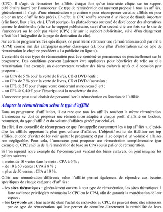 (CPC). Il s’agit de rémunérer les affiliés chaque fois qu’un internaute clique sur un support
publicitaire fourni par l’annonceur. Ce type de rémunération est rarement proposé à tous les affiliés,
généralement il s’agit d’une rémunération « premium » pour récompenser certains affiliés ou pour
cibler un type d’affilié très précis. En effet, le CPC souffre souvent d’un risque de fraude important
(clic forcé, faux clics, etc.). C’est pourquoi les plates-formes ont tenté de développer des alternatives
comme le double-clic (clic sur le support publicitaire, suivi d’un second clic une fois sur le site de
l’annonceur) ou le coût par visite (CPV, clic sur le support publicitaire, suivi d’un chargement
effectif de l’intégralité de la page de destination du clic).
Sur certains programmes très spécifiques, on peut même retrouver une rémunération au coût par mille
(CPM) comme sur des campagnes display classiques (cf. pour plus d’information sur ce type de
rémunération le chapitre précédent « La publicité en ligne »).
L’ensemble de ces types de rémunération peut être combiné en permanence ou ponctuellement sur le
programme. Des conditions peuvent également être appliquées pour bénéficier de telle ou telle
rémunération. Par exemple, un e-commerçant vendant des biens culturels neufs et d’occasion peut
proposer :
un CPA de 5 % pour la vente de livres, CD et DVD neufs ;
un CPA de 7 % pour la vente de livres, CD et DVD d’occasion ;
un CPL de 2 € pour chaque vente concernant un nouveau client ;
un CPL de 0,40 € pour l’inscription à la newsletter du site.
L’annonceur peut aussi choisir de personnaliser la rémunération en fonction de l’affilié.
Adapter la rémunération selon le type d’affilié
Dans un programme d’affiliation, il est rare que tous les affiliés touchent la même rémunération.
L’annonceur se doit de proposer une rémunération adaptée à chaque profil d’affilié en fonction,
notamment, du type d’affilié et du volume d’affaires généré par celui-ci.
En effet, il est conseillé de récompenser ce que l’on appelle couramment les « top affiliés », c’est-à-
dire les affiliés apportant le plus gros volume d’affaires. L’objectif est ici de fidéliser ces top
affiliés, et donc d’éviter de les voir quitter le programme et par là se couper d’un volume d’affaires
non négligeable. Pour cela, l’annonceur peut proposer une rémunération complémentaire (par
exemple du CPC en plus de la rémunération de base au CPA) ou un palier de rémunération.
Si l’on reprend notre exemple de l’e-commerçant vendant des biens culturels, on peut imaginer les
paliers suivants :
moins de 10 ventes dans le mois : CPA à 6 % ;
de 10 à 50 ventes : CPA à 8 % ;
plus de 50 ventes : CPA à 10 %.
Offrir une rémunération différente selon l’affilié permet également de répondre aux besoins
spécifiques de chaque catégorie d’affiliés :
les sites thématiques : généralement ouverts à tout type de rémunération, les sites thématiques à
forte audience privilégient néanmoins le CPC ou le CPM, afin de garantir la monétisation de leur
espace ;
les keywordeurs : leur activité étant l’achat de mots-clés au CPC, ils peuvent donc être intéressés
par ce type de rémunération, qui leur permet de connaître directement la rentabilité de leurs
 