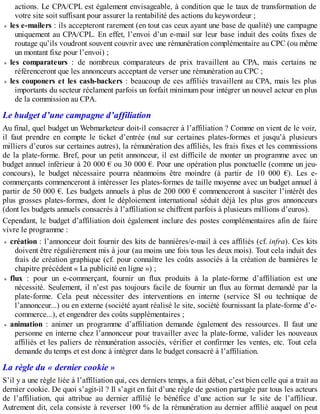 actions. Le CPA/CPL est également envisageable, à condition que le taux de transformation de
votre site soit suffisant pour assurer la rentabilité des actions du keywordeur ;
les e-mailers : ils accepteront rarement (en tout cas ceux ayant une base de qualité) une campagne
uniquement au CPA/CPL. En effet, l’envoi d’un e-mail sur leur base induit des coûts fixes de
routage qu’ils voudront souvent couvrir avec une rémunération complémentaire au CPC (ou même
un montant fixe pour l’envoi) ;
les comparateurs : de nombreux comparateurs de prix travaillent au CPA, mais certains ne
référenceront que les annonceurs acceptant de verser une rémunération au CPC ;
les couponers et les cash-backers : beaucoup de ces affiliés travaillent au CPA, mais les plus
importants du secteur réclament parfois un forfait minimum pour intégrer un nouvel acteur en plus
de la commission au CPA.
Le budget d’une campagne d’affiliation
Au final, quel budget un Webmarketeur doit-il consacrer à l’affiliation ? Comme on vient de le voir,
il faut prendre en compte le ticket d’entrée (nul sur certaines plates-formes et jusqu’à plusieurs
milliers d’euros sur certaines autres), la rémunération des affiliés, les frais fixes et les commissions
de la plate-forme. Bref, pour un petit annonceur, il est difficile de monter un programme avec un
budget annuel inférieur à 20 000 € ou 30 000 €. Pour une opération plus ponctuelle (comme un jeu-
concours), le budget nécessaire pourra néanmoins être moindre (à partir de 10 000 €). Les e-
commerçants commenceront à intéresser les plates-formes de taille moyenne avec un budget annuel à
partir de 50 000 €. Les budgets annuels à plus de 200 000 € commenceront à susciter l’intérêt des
plus grosses plates-formes, dont le déploiement international séduit déjà les plus gros annonceurs
(dont les budgets annuels consacrés à l’affiliation se chiffrent parfois à plusieurs millions d’euros).
Cependant, le budget d’affiliation doit également inclure des postes complémentaires afin de faire
vivre le programme :
création : l’annonceur doit fournir des kits de bannières/e-mail à ces affiliés (cf. infra). Ces kits
doivent être régulièrement mis à jour (au moins une fois tous les deux mois). Tout cela induit des
frais de création graphique (cf. pour connaître les coûts associés à la création de bannières le
chapitre précédent « La publicité en ligne ») ;
flux : pour un e-commerçant, fournir un flux produits à la plate-forme d’affiliation est une
nécessité. Seulement, il n’est pas toujours facile de fournir un flux au format demandé par la
plate-forme. Cela peut nécessiter des interventions en interne (service SI ou technique de
l’annonceur...) ou en externe (société ayant réalisé le site, société fournissant la plate-forme d’e-
commerce...), et engendrer des coûts supplémentaires ;
animation : animer un programme d’affiliation demande également des ressources. Il faut une
personne en interne chez l’annonceur pour travailler avec la plate-forme, valider les nouveaux
affiliés et les paliers de rémunération associés, vérifier et confirmer les ventes, etc. Tout cela
demande du temps et est donc à intégrer dans le budget consacré à l’affiliation.
La règle du « dernier cookie »
S’il y a une règle liée à l’affiliation qui, ces derniers temps, a fait débat, c’est bien celle qui a trait au
dernier cookie. De quoi s’agit-il ? Il s’agit en fait d’une règle de gestion partagée par tous les acteurs
de l’affiliation, qui attribue au dernier affilié le bénéfice d’une action sur le site de l’affilieur.
Autrement dit, cela consiste à reverser 100 % de la rémunération au dernier affilié auquel on peut
 