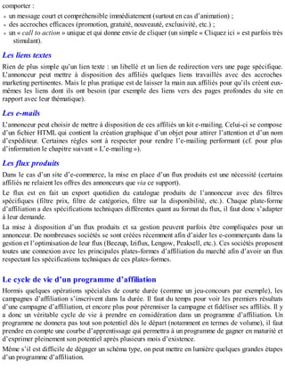 comporter :
un message court et compréhensible immédiatement (surtout en cas d’animation) ;
des accroches efficaces (promotion, gratuité, nouveauté, exclusivité, etc.) ;
un « call to action » unique et qui donne envie de cliquer (un simple « Cliquez ici » est parfois très
stimulant).
Les liens textes
Rien de plus simple qu’un lien texte : un libellé et un lien de redirection vers une page spécifique.
L’annonceur peut mettre à disposition des affiliés quelques liens travaillés avec des accroches
marketing pertinentes. Mais le plus pratique est de laisser la main aux affiliés pour qu’ils créent eux-
mêmes les liens dont ils ont besoin (par exemple des liens vers des pages profondes du site en
rapport avec leur thématique).
Les e-mails
L’annonceur peut choisir de mettre à disposition de ces affiliés un kit e-mailing. Celui-ci se compose
d’un fichier HTML qui contient la création graphique d’un objet pour attirer l’attention et d’un nom
d’expéditeur. Certaines règles sont à respecter pour rendre l’e-mailing performant (cf. pour plus
d’information le chapitre suivant « L’e-mailing »).
Les flux produits
Dans le cas d’un site d’e-commerce, la mise en place d’un flux produits est une nécessité (certains
affiliés ne relaient les offres des annonceurs que via ce support).
Le flux est en fait un export quotidien du catalogue produits de l’annonceur avec des filtres
spécifiques (filtre prix, filtre de catégories, filtre sur la disponibilité, etc.). Chaque plate-forme
d’affiliation a des spécifications techniques différentes quant au format du flux, il faut donc s’adapter
à leur demande.
La mise à disposition d’un flux produits et sa gestion peuvent parfois être compliquées pour un
annonceur. De nombreuses sociétés se sont créées récemment afin d’aider les e-commerçants dans la
gestion et l’optimisation de leur flux (Beezup, Iziflux, Lengow, Peaksell, etc.). Ces sociétés proposent
toutes une connexion avec les principales plates-formes d’affiliation du marché afin d’avoir un flux
respectant les spécifications techniques de ces plates-formes.
Le cycle de vie d’un programme d’affiliation
Hormis quelques opérations spéciales de courte durée (comme un jeu-concours par exemple), les
campagnes d’affiliation s’inscrivent dans la durée. Il faut du temps pour voir les premiers résultats
d’une campagne d’affiliation, et encore plus pour pérenniser la campagne et fidéliser ses affiliés. Il y
a donc un véritable cycle de vie à prendre en considération dans un programme d’affiliation. Un
programme ne donnera pas tout son potentiel dès le départ (notamment en termes de volume), il faut
prendre en compte une courbe d’apprentissage qui permettra à un programme de gagner en maturité et
d’exprimer pleinement son potentiel après plusieurs mois d’existence.
Même s’il est difficile de dégager un schéma type, on peut mettre en lumière quelques grandes étapes
d’un programme d’affiliation.
 