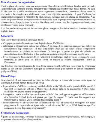 Prise de contact et négociation
C’est la phase de contact avec une ou plusieurs plates-formes d’affiliation. Pendant cette période,
l’annonceur sera sûrement amené à rencontrer les commerciaux de différentes plates-formes. Au-delà
du discours sur la taille du réseau et autres arguments commerciaux, l’annonceur devra tenter de
percevoir si la plate-forme a réellement compris ses objectifs, son activité... Il peut d’ailleurs être
intéressant de demander à rencontrer le futur affiliate manager qui sera chargé du programme. À ce
stade, les plates-formes essayeront de bâtir un modèle pour le programme en proposant un mode de
rémunération et des prévisions de ventes. Une chose est à retenir : une fois le programme lancé, rares
sont les prévisions qui se réalisent !
Il ne faut pas hésiter également, lors de cette phase, à négocier les frais d’entrée et la commission de
la plate-forme.
Lancement
Pour lancer le programme, l’annonceur devra :
s’engager contractuellement auprès de la plate-forme d’affiliation ;
déterminer la rémunération initiale des affiliés. À ce stade, il est inutile de proposer des paliers de
rémunération trop complexes ; il faut faire simple pour que les futurs affiliés comprennent
immédiatement le système de reversement. Ce n’est pas la peine non plus de prévoir des
rémunérations trop alléchantes, il faut garder une certaine marge de manœuvre pour la suite ;
livrer les supports de promotion. C’est l’élément à ne surtout pas négliger : plus les supports seront
nombreux et variés, plus les affiliés seront en mesure de relayer efficacement l’offre de
l’annonceur.
Une fois tous ces éléments réunis, la plate-forme annoncera officiellement l’ouverture du programme
auprès de ses affiliés (ouverture publique ou communication plus fermée en ciblant directement
quelques affiliés).
Bilan d’étape
Généralement, il est intéressant de faire un bilan d’étape à l’issue du premier mois après le
lancement. Ce bilan permet de passer en revue :
le portefeuille d’affiliés : combien y a-t-il d’affiliés actifs ? Quelle est la part d’affiliés inactifs ?
Qui sont les meilleurs affiliés ? Quels types d’affiliés relaient le programme ? Quels types
d’affiliés sont encore absents du programme ?
les supports : quels sont les supports les plus utilisés ? Sur quel type de support les affiliés ont-ils
des demandes ? Quel trafic est généré par type de support ? Quels sont les supports qui
transforment le mieux ? Quels supports faut-il mettre à jour ?
la rémunération : est-elle adaptée aux différents affiliés ? Est-elle attractive par rapport aux autres
programmes de la plate-forme (pour cela on calculera un CPC ou un CPM théorique que l’on
comparera à celui des autres programmes) ?
Évolution du programme
À partir du bilan d’étape, certaines évolutions apparaîtront nécessaires pour rendre, par exemple, le
programme plus attractif ou plus dynamique :
 