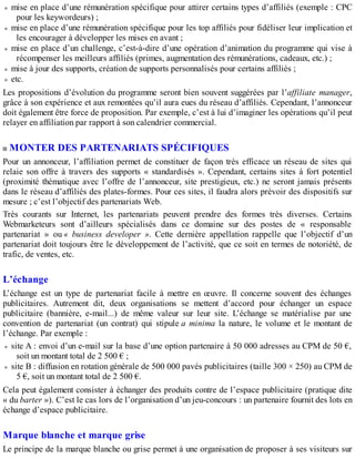 mise en place d’une rémunération spécifique pour attirer certains types d’affiliés (exemple : CPC
pour les keywordeurs) ;
mise en place d’une rémunération spécifique pour les top affiliés pour fidéliser leur implication et
les encourager à développer les mises en avant ;
mise en place d’un challenge, c’est-à-dire d’une opération d’animation du programme qui vise à
récompenser les meilleurs affiliés (primes, augmentation des rémunérations, cadeaux, etc.) ;
mise à jour des supports, création de supports personnalisés pour certains affiliés ;
etc.
Les propositions d’évolution du programme seront bien souvent suggérées par l’affiliate manager,
grâce à son expérience et aux remontées qu’il aura eues du réseau d’affiliés. Cependant, l’annonceur
doit également être force de proposition. Par exemple, c’est à lui d’imaginer les opérations qu’il peut
relayer en affiliation par rapport à son calendrier commercial.
MONTER DES PARTENARIATS SPÉCIFIQUES
Pour un annonceur, l’affiliation permet de constituer de façon très efficace un réseau de sites qui
relaie son offre à travers des supports « standardisés ». Cependant, certains sites à fort potentiel
(proximité thématique avec l’offre de l’annonceur, site prestigieux, etc.) ne seront jamais présents
dans le réseau d’affiliés des plates-formes. Pour ces sites, il faudra alors prévoir des dispositifs sur
mesure ; c’est l’objectif des partenariats Web.
Très courants sur Internet, les partenariats peuvent prendre des formes très diverses. Certains
Webmarketeurs sont d’ailleurs spécialisés dans ce domaine sur des postes de « responsable
partenariat » ou « business developer ». Cette dernière appellation rappelle que l’objectif d’un
partenariat doit toujours être le développement de l’activité, que ce soit en termes de notoriété, de
trafic, de ventes, etc.
L’échange
L’échange est un type de partenariat facile à mettre en œuvre. Il concerne souvent des échanges
publicitaires. Autrement dit, deux organisations se mettent d’accord pour échanger un espace
publicitaire (bannière, e-mail...) de même valeur sur leur site. L’échange se matérialise par une
convention de partenariat (un contrat) qui stipule a minima la nature, le volume et le montant de
l’échange. Par exemple :
site A : envoi d’un e-mail sur la base d’une option partenaire à 50 000 adresses au CPM de 50 €,
soit un montant total de 2 500 € ;
site B : diffusion en rotation générale de 500 000 pavés publicitaires (taille 300 × 250) au CPM de
5 €, soit un montant total de 2 500 €.
Cela peut également consister à échanger des produits contre de l’espace publicitaire (pratique dite
« du barter »). C’est le cas lors de l’organisation d’un jeu-concours : un partenaire fournit des lots en
échange d’espace publicitaire.
Marque blanche et marque grise
Le principe de la marque blanche ou grise permet à une organisation de proposer à ses visiteurs sur
 