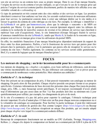 son site un service ou un contenu tiers sous sa propre marque. Dans le cas d’une marque blanche,
l’origine du service ou du contenu n’est pas indiquée, ce qui n’est pas le cas de la marque grise qui
précise l’origine du service/contenu (parfois discrètement, parfois de manière très affichée avec une
véritable volonté de « cobranding »).
Ce type de partenariat est très courant entre des sites médias et des services en ligne. Les premiers
cherchent à conserver leur audience sur leur site, les seconds veulent trouver de nouveaux utilisateurs
pour leur service. Le partenariat consiste donc à créer une rubrique dédiée sur le site média et à
laisser la gestion du contenu de cette rubrique au site tiers. Par exemple, la rubrique « immobilier »
d e LeMonde.fr est gérée par Immostreet.com, alors que la rubrique « rencontre » de MSN est
propulsée par Meetic. Ce type de partenariat est souvent âprement négocié entre les éditeurs de
contenu (à la recherche de nouvelles sources de revenu) et les éditeurs de service (qui cherchent à
maîtriser leur coût d’acquisition). Ainsi, le site Immostreet (Groupe SeLoger) fournit le service
d’annonces immobilières du site LeMonde.fr., tandis que Meetic.fr, le leader de la rencontre en ligne,
propose son service en marque grise à tous les utilisateurs du portail MSN.
En effet, les modalités financières d’une marque blanche/grise dépendent totalement du rapport de
force entre les deux partenaires. Parfois, c’est le fournisseur du service tiers qui paiera pour être
présent chez le partenaire, parfois c’est le partenaire qui paiera afin de récupérer le service ou le
contenu du site tiers ! Parfois également, les contenus ou les services seront cédés gratuitement...
Bref, il y a autant de logiques que de marques blanches/grises !
FOCUS
Les moteurs de shopping : un levier incontournable pour les e-commerçants
Les moteurs de shopping, ou « shopbot » en anglais, avec leurs millions de références, sont devenus
une vitrine incontournable du e-commerce. Ne pas référencer son catalogue, c’est se priver pour un
e-commerçant de nombreuses ventes potentielles. Mais attention aux embûches !
Embûche n° 1 : la technique
Pour être présent sur un comparateur de prix, il faut pouvoir transmettre son catalogue au moteur de
shopping. On parle alors de flux produits. Chaque shopbot possède son propre format et ses propres
spécificités. Certaines informations de base devront être présentes dans chaque flux (nom du produit,
image, prix, URL...), mais beaucoup seront spécifiques. Il est toujours recommandé d’avoir plutôt
trop d’informations que pas assez dans un flux ! Le flux produits doit être au minimum mis à jour
quotidiennement pour refléter, par exemple, les changements de prix et de stock.
Si le site d’e-commerce n’a pas été prévu pour exporter le catalogue, l’obstacle technique peut
devenir important. Et cela d’autant plus s’il faut créer un flux pour chaque nouveau comparateur ou si
la volumétrie du catalogue est conséquente. Pour faciliter la partie technique, il peut être intéressant
de passer par une solution de gestion des flux comme Lengow (http://www.lengow.fr) ou Beezup
(http://www.beezup.com). Ces solutions récupèrent un unique flux produits, qui est ensuite adapté
pour chaque shopbot vers lequel le e-commerçant souhaite diffuser.
Embûche n° 2 : le coût
Beaucoup de comparateurs fonctionnent sur un modèle au CPC (LeGuide, Twenga, Shopping.com,
Kelkoo...) : chaque clic depuis le comparateur est facturé au e-commerçant (de 0,08 € à plus de 0,70
 