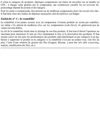€ selon la catégorie de produits). Quelques comparateurs ont choisi de travailler sur un modèle au
CPA : à chaque vente générée par le comparateur, une commission variable lui est reversée (le
pourcentage dépend du secteur et des marges).
Pour les petits e-commerçants, être présent sur de nombreux comparateurs peut vite revenir très cher.
Il faut donc fixer des limites de dépenses mensuelles afin de maîtriser son budget.
Embûche n° 3 : la rentabilité
La rentabilité n’est jamais assurée avec un comparateur. Certains produits ne seront pas rentables,
car même s’ils attirent de nombreux clics sur les comparateurs (coût élevé), ils généreront peu de
ventes (revenu faible).
La clé de la rentabilité réside dans le pilotage de son flux produits. Il faut tout d’abord l’optimiser au
maximum pour maximiser le taux de clics (notamment le titre et la description des produits). Il faut
ensuite suivre de très près les performances des produits individuellement ou par catégorie et ne pas
hésiter à supprimer le produit ou la catégorie si la rentabilité n’est pas au rendez-vous. Une fois de
plus, l’aide d’une solution de gestion des flux (Lengow, Beezup...) peut être très utile (reporting,
analyse, modification des flux, etc.).
 