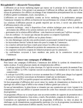 Récapitulatif 1 : découvrir l’écosystème
L’affiliation est un levier marketing digital qui repose sur le principe de la rémunération des
apporteurs d’affaires. Cela permet à un annonceur (l’affilieur) de diffuser une offre auprès d’un
réseau de partenaires (les affiliés) en échange d’une rémunération principalement liée au volume
d’affaires généré (commandes, leads, inscriptions...).
L’affiliation est souvent considérée comme un levier marketing à la performance puisque
l’annonceur rémunère les affiliés en fonction de leur performance (le volume d’affaires généré).
Les relations d’affiliation passent en grande majorité par un tiers, à savoir une plate-forme
d’affiliation dont le rôle est triple :
prestataire technique : mise à disposition d’une solution technique pour suivre le trafic en
provenance des affiliés et les actions réalisées sur le site de l’affilieur ;
gestionnaire de la relation affilié/affilieur : cette fonction est assurée par l’affiliate manager ;
tiers de confiance : il s’assure que chacune des parties se comporte loyalement.
On retrouve différents types d’affiliés sur les plates-formes :
les sites thématiques sont des sites professionnels ou personnels traitant d’un sujet précis ;
les keywordeurs font de l’achat de mots-clés pour le compte de l’annonceur ;
les e-mailers utilisent leur base e-mails pour relayer les offres des annonceurs ;
les comparateurs de prix diffusent les produits des annonceurs sur leur site ;
les couponers relaient les coupons de réduction proposés par les annonceurs ;
les cash-backers reversent à leurs membres une partie de la commission versée par
l’annonceur.
Récapitulatif 2 : lancer une campagne d’affiliation
Pour lancer une campagne d’affiliation, l’annonceur doit définir le système de rémunération à
mettre en place. Il existe plusieurs modes de rémunération des affiliés :
le coût par action (CPA) est le plus classique. Il s’agit de reverser une partie du montant d’une
vente à l’affilié. Le CPA s’exprime souvent en pourcentage du montant de la vente (taux de
commission) ;
le coût par lead (CPL) consiste à reverser un montant fixe à l’affilié pour chaque lead apporté
(un lead se concrétise souvent par un formulaire rempli par un internaute) ;
le coût par clic (CPC) est parfois proposé aux meilleurs affiliés (les « top affiliés »).
Un bon programme d’affiliation doit savoir mixer les modes de rémunération en fonction de la
typologie des affiliés (type d’affilié et du volume d’affaires généré par celui-ci).
En tant qu’intermédiaire, la plate-forme se rémunère par une commission qui vient s’ajouter à la
rémunération versée aux affiliés (s’ajoutent souvent des coûts fixes mensuels et/ou au lancement
du programme).
Un programme efficace ne se conçoit pas sans un certain nombre de supports de promotion mis à
jour régulièrement (bannières, liens textes, e-mails, flux produits, coupons de réduction, etc.).
L’animation est également un élément-clé du programme d’affiliation. La mise en place de
challenges ou de rémunérations exceptionnelles participe à la vie du programme (recrutement de
nouveaux affiliés, réactivation d’affiliés inactifs, boost de l’activité...).
 