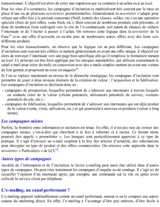 transactionnel. L’objectif est alors de créer une impulsion qui va conduire à un achat ou à un lead.
Pour les sites d’e-commerce, les campagnes d’incitation se matérialisent très souvent par la mise en
place d’une ou de plusieurs newsletters promotionnelles. Généralement la newsletter s’adapte pour
relayer une offre liée à la période concernée (Noël, rentrée des classes, soldes, etc.) ou une opération
spéciale (frais de port offert, vente flash, etc.). Bien souvent de nombreux produits sont présentés, et
donc de nombreux liens redirigent vers le site de l’e-commerçant, soit autant de chances de séduire
l’internaute et de l’inciter à passer à l’achat. On retrouve cette logique dans la newsletter de la
Fnac13 avec une offre d’accroche en en-tête puis de nombreuses autres offres avec des liens vers
différents produits.
Pour les sites transactionnels, on observe que la logique est un peu différente. Les campagnes
d’incitation sont souvent très ciblées et mettent généralement en avant une offre unique. L’objectif est
alors de renvoyer l’internaute vers une page bien spécifique afin qu’il remplisse le formulaire menant
au lead. Ce principe est très bien appliqué par les marques automobiles, qui utilisent couramment le
canal e-mail pour créer du trafic en concession avec des e-mails simples mettant en avant une voiture
de leur gamme et proposant un essai en magasin14.
Si l’on se replace maintenant au niveau de la démarche stratégique, les campagnes d’incitation vont
permettre de jouer à deux niveaux distincts de la création de valeur : l’acquisition et la fidélisation.
Les campagnes d’incitation se déclinent donc en :
campagnes de prospection, lesquelles permettent de s’adresser aux internautes à travers lesquels
on souhaite créer de la valeur (clients potentiels, utilisateurs potentiels du service, visiteurs
potentiels du site, etc.) ;
campagnes de fidélisation, lesquelles permettent de s’adresser aux internautes qui ont déjà produit
de la valeur (vente, visite, utilisation, etc.) et qui pourraient à nouveau en produire (valeur à long
terme).
Les campagnes mixtes
Parfois, la frontière entre information et incitation est ténue. En effet, il n’est pas rare de croiser des
campagnes mixtes, c’est-à-dire qui cherchent à la fois à informer et à inciter. Ce format mixte
pourrait être appelé « promoletter ». Les banques sont particulièrement aguerries à ce type de
pratique. Il s’agit d’envoyer un e-mail couplant à la fois des articles d’actualité, des informations
pour décrypter un type de produit et des offres commerciales. On retrouve cette approche dans la
newsletter « Particuliers » de LCL15.
Autres types de campagnes
Au-delà de l’information et de l’incitation, le levier e-mailing peut aussi être utilisé dans d’autres
types de campagnes. On peut citer notamment les campagnes d’enquête ou de sondage. Il s’agit ici de
recueillir l’opinion d’un internaute après, par exemple, une commande sur le site ou après avoir
sollicité le service client par téléphone.
L’e-mailing, un canal performant ?
L’e-mailing apparaît indéniablement comme un canal performant, surtout si on le compare aux autres
canaux du marketing direct. En effet, l’e-mailing a l’avantage d’être peu onéreux, d’être facile à
 