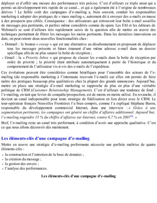 déployer et d’offrir une mesure des performances très précise. C’est d’ailleurs ce triple atout qui a
permis un développement très rapide de ce canal... et qui a également été à l’origine de nombreuses
dérives ! Le faible coût des campagnes d’e-mailing a, bien souvent, conduit les responsables
marketing à adopter des pratiques de « mass mailing », autrement dit à envoyer des e-mails en masse
à des prospects peu ciblés. Conséquence : des utilisateurs qui retrouvent leur boîte e-mail assaillie
de messages peu pertinents, et parfois même considérés comme du spam. Les FAI et les éditeurs de
Webmails se sont d’ailleurs très rapidement saisis de la question afin de mettre en œuvre des
techniques permettant de filtrer les messages les moins pertinents. Dans les dernières innovations en
date, on peut retenir deux nouvelles fonctionnalités chez :
Hotmail : le bouton « sweep » qui est une alternative au désabonnement en proposant de déplacer
tous les messages présents et futurs émanant d’une même adresse e-mail dans un dossier
spécifique afin de ne plus saturer la boîte de réception ;
Gmail : la « Priority Inbox » qui propose de classer les e-mails dans la boîte de réception par
ordre de priorité ; la priorité étant attribuée automatiquement à partir de l’historique et du
comportement de l’utilisateur vis-à-vis des e-mails de l’expéditeur.
Ces évolutions peuvent être considérées comme bénéfiques pour l’ensemble des acteurs de l’e-
mailing (du responsable marketing à l’internaute recevant l’e-mail) car elles ont permis de faire
naître des pratiques beaucoup plus qualitatives chez la plupart des grands annonceurs. Aujourd’hui,
mettre en place une stratégie d’e-mail marketing se rapproche de plus en plus d’une véritable
politique de CRM (Customer Relationship Management). C’est d’ailleurs une tendance de fond :
l’e-mailing, en tant que levier de conquête/prospection, est de moins en moins utilisé. En revanche, il
devient un canal indispensable pour toute stratégie de fidélisation en lien direct avec le CRM. Le
tour-opérateur français Nouvelles Frontières l’a bien compris, comme l’a expliqué Stéphane Baron,
responsable du développement commercial Internet, dans une interview : « Grâce à une
segmentation pertinente, les campagnes ont généré un chiffre d’affaires additionnel. Aujourd’hui,
l’e-mailing engendre 15 % du chiffre d’affaires sur Internet, contre 6,7 % en 200716. »
Bref, l’e-mailing reste un canal très performant, à condition d’avoir une approche qualitative. C’est
ce que nous allons découvrir dès maintenant.
Les éléments-clés d’une campagne d’e-mailing
Mettre en œuvre une stratégie d’e-mailing performante nécessite une parfaite maîtrise de quatre
éléments-clés :
la construction et l’entretien de la base de données ;
la création du message ;
la gestion des envois ;
l’analyse des performances.
Les éléments-clés d’une campagne d’e-mailing
 