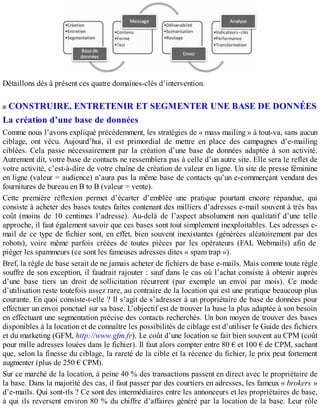 Détaillons dès à présent ces quatre domaines-clés d’intervention.
CONSTRUIRE, ENTRETENIR ET SEGMENTER UNE BASE DE DONNÉES
La création d’une base de données
Comme nous l’avons expliqué précédemment, les stratégies de « mass mailing » à tout-va, sans aucun
ciblage, ont vécu. Aujourd’hui, il est primordial de mettre en place des campagnes d’e-mailing
ciblées. Cela passe nécessairement par la création d’une base de données adaptée à son activité.
Autrement dit, votre base de contacts ne ressemblera pas à celle d’un autre site. Elle sera le reflet de
votre activité, c’est-à-dire de votre chaîne de création de valeur en ligne. Un site de presse féminine
en ligne (valeur = audience) n’aura pas la même base de contacts qu’un e-commerçant vendant des
fournitures de bureau en B to B (valeur = vente).
Cette première réflexion permet d’écarter d’emblée une pratique pourtant encore répandue, qui
consiste à acheter des bases toutes faites contenant des milliers d’adresses e-mail souvent à très bas
coût (moins de 10 centimes l’adresse). Au-delà de l’aspect absolument non qualitatif d’une telle
approche, il faut également savoir que ces bases sont tout simplement inexploitables. Les adresses e-
mail de ce type de fichier sont, en effet, bien souvent inexistantes (générées aléatoirement par des
robots), voire même parfois créées de toutes pièces par les opérateurs (FAI, Webmails) afin de
piéger les spammeurs (ce sont les fameuses adresses dites « spam trap »).
Bref, la règle de base serait de ne jamais acheter de fichiers de base e-mails. Mais comme toute règle
souffre de son exception, il faudrait rajouter : sauf dans le cas où l’achat consiste à obtenir auprès
d’une base tiers un droit de sollicitation récurrent (par exemple un envoi par mois). Ce mode
d’utilisation reste toutefois assez rare, au contraire de la location qui est une pratique beaucoup plus
courante. En quoi consiste-t-elle ? Il s’agit de s’adresser à un propriétaire de base de données pour
effectuer un envoi ponctuel sur sa base. L’objectif est de trouver la base la plus adaptée à son besoin
en effectuant une segmentation précise des contacts recherchés. Un bon moyen de trouver des bases
disponibles à la location et de connaître les possibilités de ciblage est d’utiliser le Guide des fichiers
et du marketing (GFM, http://www.gfm.fr). Le coût d’une location se fait bien souvent au CPM (coût
pour mille adresses louées dans le fichier). Il faut alors compter entre 80 € et 100 € de CPM, sachant
que, selon la finesse du ciblage, la rareté de la cible et la récence du fichier, le prix peut fortement
augmenter (plus de 250 € CPM).
Sur ce marché de la location, à peine 40 % des transactions passent en direct avec le propriétaire de
la base. Dans la majorité des cas, il faut passer par des courtiers en adresses, les fameux « brokers »
d’e-mails. Qui sont-ils ? Ce sont des intermédiaires entre les annonceurs et les propriétaires de base,
à qui ils reversent environ 80 % du chiffre d’affaires généré par la location de la base. Leur rôle
 