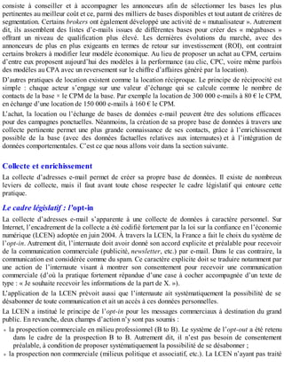 consiste à conseiller et à accompagner les annonceurs afin de sélectionner les bases les plus
pertinentes au meilleur coût et ce, parmi des milliers de bases disponibles et tout autant de critères de
segmentation. Certains brokers ont également développé une activité de « mutualisateur ». Autrement
dit, ils assemblent des listes d’e-mails issues de différentes bases pour créer des « mégabases »
offrant un niveau de qualification plus élevé. Les dernières évolutions du marché, avec des
annonceurs de plus en plus exigeants en termes de retour sur investissement (ROI), ont contraint
certains brokers à modifier leur modèle économique. Au lieu de proposer un achat au CPM, certains
d’entre eux proposent aujourd’hui des modèles à la performance (au clic, CPC, voire même parfois
des modèles au CPA avec un reversement sur le chiffre d’affaires généré par la location).
D’autres pratiques de location existent comme la location réciproque. Le principe de réciprocité est
simple : chaque acteur s’engage sur une valeur d’échange qui se calcule comme le nombre de
contacts de la base × le CPM de la base. Par exemple la location de 300 000 e-mails à 80 € le CPM,
en échange d’une location de 150 000 e-mails à 160 € le CPM.
L’achat, la location ou l’échange de bases de données e-mail peuvent être des solutions efficaces
pour des campagnes ponctuelles. Néanmoins, la création de sa propre base de données à travers une
collecte pertinente permet une plus grande connaissance de ses contacts, grâce à l’enrichissement
possible de la base (avec des données factuelles relatives aux internautes) et à l’intégration de
données comportementales. C’est ce que nous allons voir dans la section suivante.
Collecte et enrichissement
La collecte d’adresses e-mail permet de créer sa propre base de données. Il existe de nombreux
leviers de collecte, mais il faut avant toute chose respecter le cadre législatif qui entoure cette
pratique.
Le cadre législatif : l’opt-in
La collecte d’adresses e-mail s’apparente à une collecte de données à caractère personnel. Sur
Internet, l’encadrement de la collecte a été codifié fortement par la loi sur la confiance en l’économie
numérique (LCEN) adoptée en juin 2004. À travers la LCEN, la France a fait le choix du système de
l’opt-in. Autrement dit, l’internaute doit avoir donné son accord explicite et préalable pour recevoir
de la communication commerciale (publicité, newsletter, etc.) par e-mail. Dans le cas contraire, la
communication est considérée comme du spam. Ce caractère explicite doit se traduire notamment par
une action de l’internaute visant à montrer son consentement pour recevoir une communication
commerciale (d’où la pratique fortement répandue d’une case à cocher accompagnée d’un texte de
type : « Je souhaite recevoir les informations de la part de X. »).
L’application de la LCEN prévoit aussi que l’internaute ait systématiquement la possibilité de se
désabonner de toute communication et ait un accès à ces données personnelles.
La LCEN a institué le principe de l’opt-in pour les messages commerciaux à destination du grand
public. En revanche, deux champs d’action n’y sont pas soumis :
la prospection commerciale en milieu professionnel (B to B). Le système de l’opt-out a été retenu
dans le cadre de la prospection B to B. Autrement dit, il n’est pas besoin de consentement
préalable, à condition de proposer systématiquement la possibilité de se désabonner ;
la prospection non commerciale (milieux politique et associatif, etc.). La LCEN n’ayant pas traité
 