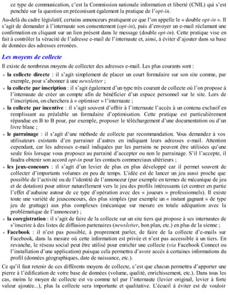 ce type de communication, c’est la Commission nationale information et liberté (CNIL) qui s’est
penchée sur la question en préconisant également la pratique de l’opt-in.
Au-delà du cadre législatif, certains annonceurs pratiquent ce que l’on appelle le « double opt-in ». Il
s’agit de demander à l’internaute son consentement (opt-in), puis d’envoyer un e-mail réclamant une
confirmation en cliquant sur un lien présent dans le message (double opt-in). Cette pratique vise en
fait à contrôler la véracité de l’adresse e-mail de l’internaute et, ainsi, à éviter d’ajouter dans sa base
de données des adresses erronées.
Les moyens de collecte
Il existe de nombreux moyens de collecter des adresses e-mail. Les plus courants sont :
la collecte directe : il s’agit simplement de placer un court formulaire sur son site comme, par
exemple, pour s’abonner à une newsletter ;
la collecte par inscription : il s’agit également d’un type très courant de collecte où l’on propose à
l’internaute de créer un compte afin de bénéficier d’un espace personnel sur le site. Lors de
l’inscription, on cherchera à « optimiser » l’internaute ;
la collecte par incentive : il s’agit souvent d’offrir à l’internaute l’accès à un contenu exclusif en
remplissant au préalable un formulaire d’optimisation. Cette pratique est particulièrement
répandue en B to B pour, par exemple, proposer le téléchargement d’une documentation ou d’un
livre blanc ;
le parrainage : il s’agit d’une méthode de collecte par recommandation. Vous demandez à vos
utilisateurs existants d’en parrainer d’autres en indiquant leurs adresses e-mail. Attention
cependant, car les adresses e-mail indiquées par les parrains ne peuvent être utilisées qu’une
seule fois lorsque vous proposez au parrainé d’accepter ou non le parrainage. S’il l’accepte, il
faudra obtenir son accord opt-in pour les contacts commerciaux ultérieurs ;
les jeux-concours : il s’agit d’un levier de plus en plus développé car il permet souvent de
collecter d’importants volumes en peu de temps. L’idée est de lancer un jeu aussi proche que
possible de l’activité ou de l’identité de l’annonceur (par exemple en termes de mécanique de jeu
et de dotation) pour attirer naturellement vers le jeu des profils intéressants (et contrer en partie
l’effet d’aubaine autour de ce type d’opération avec des « joueurs » professionnels). Il existe
toute une variété de jeuxconcours, des plus simples (par exemple un « instant gagnant » de type
jeu de grattage) aux plus complexes (mécanique sur mesure en totale adéquation avec la
problématique de l’annonceur) ;
la coregistration : il s’agit de faire de la collecte sur un site tiers qui propose à ses internautes de
s’inscrire à des listes de diffusion partenaires (newsletter, bon plan, etc.) en plus de la sienne ;
Facebook : il n’est pas possible, à proprement parler, de faire de la collecte d’e-mails sur
Facebook, dans la mesure où cette information est privée et n’est pas accessible à un tiers. En
revanche, le réseau social peut être utilisé pour enrichir une collecte (via Facebook Connect ou
l’installation d’une application) puisque cela permettra d’avoir accès à certaines informations du
profil (données géographiques, date de naissance, etc.).
Ce qu’il faut retenir de ces différents moyens de collecte, c’est que chacun permettra d’apporter une
pierre à l’édification de votre base de données (volume, qualité, enrichissement, etc.). Dans tous les
cas, moins le moyen de collecte est vu comme tel par l’internaute (levier original, levier à forte
valeur ajoutée...), plus la collecte sera importante et qualitative. L’écueil à éviter est de vouloir
 