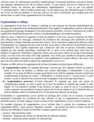 collecter toutes les informations possibles immédiatement. L’internaute préférera souvent ne donner
que quelques informations lors de la collecte initiale. À vous ensuite, une fois la relation avec cet
internaute initiée, de collecter des informations supplémentaires : c’est ce que l’on appelle
l’« enrichissement ». Mais n’oubliez jamais que l’on ne collecte pas une information pour le plaisir
de l’avoir en base de données. Il faut que celle-ci soit utile et pertinente, par exemple pour être
utilisée dans le cadre d’une segmentation ou d’un ciblage.
Segmentation et ciblage
La segmentation d’une base de données e-mailing est une pratique qui découle naturellement des
pratiques de segmentation du marketing traditionnel. Pour rappel, la segmentation consiste à découper
une population en groupes homogènes et les plus distincts possibles, à travers l’utilisation de critères
significatifs (traditionnellement des critères sociodémographiques ou comportementaux).
Quel est, alors, l’objectif de segmenter sa base de données ? Cela reste, encore et toujours, de cibler
plus efficacement ses messages, autrement dit d’adresser des messages plus pertinents ou plus
personnalisés à chaque internaute présent dans la base. On se rend donc compte qu’au-delà du critère
d’homogénéité, les segments doivent avant tout être accessibles. Cette notion d’accessibilité est très
opérationnelle. Elle signifie simplement que l’annonceur doit être en mesure d’atteindre chaque
segment par des actions spécifiques. Autrement dit, si après avoir collecté dans votre base de
données la région de l’internaute (vingt-deux choix), son sexe (deux choix) et son âge (cinq tranches
d’âge), et avoir ainsi créé deux cent vingt segments, vous n’êtes pas capable de proposer quelque
chose de spécifique à chacun de ces segments, votre segmentation n’est pas efficace ! Ou alors, c’est
que vous avez choisi de mettre en place une segmentation a posteriori.
On peut, en effet, utiliser la segmentation de sa base de données de deux façons différentes :
la segmentation a priori (le segment détermine l’action) qui, des segments définis en amont à
partir de la base de données va déduire des actions spécifiques à entreprendre. C’est, par
exemple, le cas pour un libraire en ligne qui pourrait avoir créé les segments suivants à partir des
comportements d’achat de ses clients : « bibliophile »/« lecteur savoir »/ « lecteur loisir »/« petit
lecteur » et qui, à chacun d’eux, associerait des campagnes et des messages spécifiques ;
la segmentation a posteriori (l’action détermine le segment) qui, pour une action de
communication donnée va créer à partir de la base de données le segment qui semble le plus
adapté. Si l’on reprend l’exemple d’une librairie en ligne, ce serait le cas si l’e-commerçant
voulait organiser une promotion en janvier autour des livres de régime et qu’il cherchait dans sa
base de données toutes les femmes de 25 à 45 ans pour leur adresser un message.
Évidemment la segmentation a priori permet un pilotage plus avancé de la relation, et permet
notamment d’anticiper les évolutions de cette relation, ce que la segmentation a posteriori ne
permettra jamais. En toute logique, la mise en place d’une segmentation a priori est plus complexe.
Un exemple classique de segmentation a priori utilisée dans le secteur du e-commerce est la
segmentation RFM – pour récence, fréquence, montant –, qui permet de classer sa base clients en
fonction des habitudes d’achat et d’attribuer à chaque segment une valeur :
récence : date du dernier achat ;
fréquence : fréquence des achats sur une période de référence donnée ;
montant : somme des achats cumulés sur cette période.
 