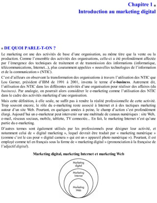 Chapitre 1
Introduction au marketing digital
DE QUOI PARLE-T-ON ?
Le marketing est une des activités de base d’une organisation, au même titre que la vente ou la
production. Comme l’ensemble des activités des organisations, celle-ci a été profondément affectée
par l’émergence des techniques de traitement et de transmission des informations (informatique,
télécommunications, Internet...), plus couramment appelées « nouvelles technologies de l’information
et de la communication » (NTIC).
C’est d’ailleurs en observant la transformation des organisations à travers l’utilisation des NTIC que
Lou Garner, président d’IBM de 1991 à 2001, inventa le terme d’e-business. Autrement dit,
l’utilisation des NTIC dans les différentes activités d’une organisation pour réaliser des affaires (du
business). Par analogie, on pourrait alors considérer le e-marketing comme l’utilisation des NTIC
dans le cadre des activités marketing d’une organisation.
Mais cette définition, à elle seule, ne suffit pas à rendre la réalité professionnelle de cette activité.
Trop souvent encore, le rôle du e-marketing reste associé à Internet et à des tactiques marketing
autour d’un site Web. Pourtant, en quelques années à peine, le champ d’action s’est profondément
élargi. Aujourd’hui un e-marketeur peut intervenir sur une multitude de canaux numériques : site Web,
e-mail, réseaux sociaux, mobile, tablette, TV connectée... En fait, le marketing Internet n’est qu’une
partie du e-marketing.
D’autres termes sont également utilisés par les professionnels pour désigner leur activité, et
notamment celui de « digital marketing », lequel devrait être traduit par « marketing numérique »
(comme c’est le cas pour « digital camera » qui est un « appareil photo numérique »). Pourtant, il est
employé comme tel en français sous la forme de « marketing digital » (prononciation à la française de
l’adjectif digital).
Marketing digital, marketing Internet et marketing Web
 